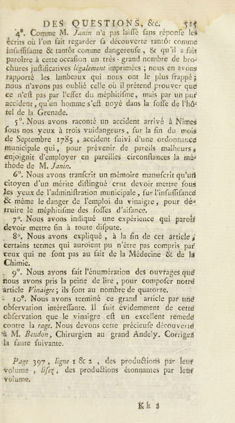 DEf? QUESTIONS, 8cc: 51^ *4*. Comme M. Janm n’a pas laifl'é fans répcnfe le» écrits où Ton fait regarder fa découverte tantôt comme: înfulîifante & tantôt comme dangereufe , & rju’il a fair paroître à cette occafion un très - grand nombre de bro- chures ju^Ilficatives légalement imprimées ; nous en avons rapporté les lambeaux qui nous ont le plus frappé 5 nous n’avons pas oublié celle où il prétend prouver quel ce n’eft pas par l’elfet du méphitifme, mais par un puf accident, qu’un homme s’cfl noyé dans la folfe de rhô'’’ tel de la Grenade. 5°. Nous avons raconté un accident arrivé à Nîmes fous nos yeux à trois vuidangeurs, fur la fin du mois de Septembre 1785 , accident fuivi d’une ordonnancé municipale qui, pour prévenir de pareils malheurs^ enjoignit d’employer en pareilles circonflances la mé- thode de M. Janin» 6^. Nous avons tranfcrît un mémoire maniîfcrit qu’utl citoyen d’un mérite diftingué crut devoir m.ettre fous les yeux de radmlniflration municipale , fur l’infufîifancé & même le danger de l’emploi du vinaigre, pour dé-, truire le méphitifme des fo/Tcs d’aifance. 7®. Nous avons indiqué une expérience qui paroié devoir mettre fin à toute difpute. 8®. Nous avons expliqué , à la fin de cet article é certains termes qui auroient pu n’être pas compris par ceux qui ne font pas au fait de la Médecine Èl de Chimie. , 9°. Nous avons fait l’énumération des ouvragés qûd nous avons pris la peine de lire , pour compofer notrd article Vinaigre ; ils font au nombre de quatorze. • 10®. Nous avons terminé ce grand article par iind obfervation intéreffante. 11 fuit évidemment de cetté obfervation que le vinaigre efl un excellent rémedé contre la rage. Nous devons cette précieufe décoiiverté •à M. Beudony Chirurgien au grand Andely. Corrige^ h faute fuivante. Pitge 397 , ligne i Sc 2 , des prodiiélions par leiif volume , life^, des produélions étonnantes par leiif volume, Kk i