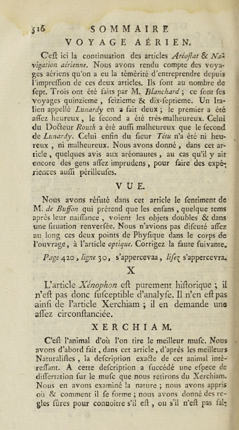 VOYAGE AÉRIEN. C’efl ici la continuation des articles Aréoflat 8>c Na^ vigdtion aérienne. Nous avons rendu compte des voya- ges aériens qu’on a eu la témérité d’entreprendre depuis l’imprefTion de ces deux articles. Ils font au nombre de fept. Trois ont été faits par M. Blanchard ; ce font fes voyages quinzième , feizieme & dix-feptieme. Un Ita- lien appelle Lunardy en a fait deux ; le premier a été affez heureux , le fécond a été très-malheureux. Celui du Dcéieur Routh a été aufli malheureux que le fécond de Lunardy. Celui enfin du fieur Têtu n’a été ni heu- reux , ni malheureux. Nous avons donné , dans cet ar- ticle , quelques avis aux aréonautes , au cas qu’il y ait encore des gens allez imprudens, pour faire des expé^ rieaces aufîi périlleufes. VUE. Nous avons réfuté dans cet article le fentîment de M. de Buffon qui prétend que les enfans , quelque tems après leur naiffance , voient les objets doubles & dans une fituation renverfée. Nous n’avions pas difeuté affez au long ces deux points de Phyfique dans le corps de l’ouvrage, à l’article optique. Corrigez la faute fuivante. Pap^e 420, ligne 30, s’appercevaa, life::^ s’appercevra.' X L’article Xmophon efl purement hlRorique ; il n’eft pas donc fufceptible d’analyfe. Il n’en eft pas alnfi de l’article Xerchiam ; il en demande uns allez circonftanciée. XERCHIAM. C’ell l’animal d’oii l’on tire le meilleur mufe. Nous avons d’abord fait, dans cet article, d’après les meilleurs Naturalises , la defeription exaéle de cet animal inté- relTant. A cette defeription a fuccédé une efpece de differtation fur le mufe que nous retirons du Xerchiam. Nous en avons examiné la nature ; nous avons appris oii & comment il fe forme ; nous avons donné des ré- glés fûres pour conuoître s’il efl, ou s’il n’ell pas fal-