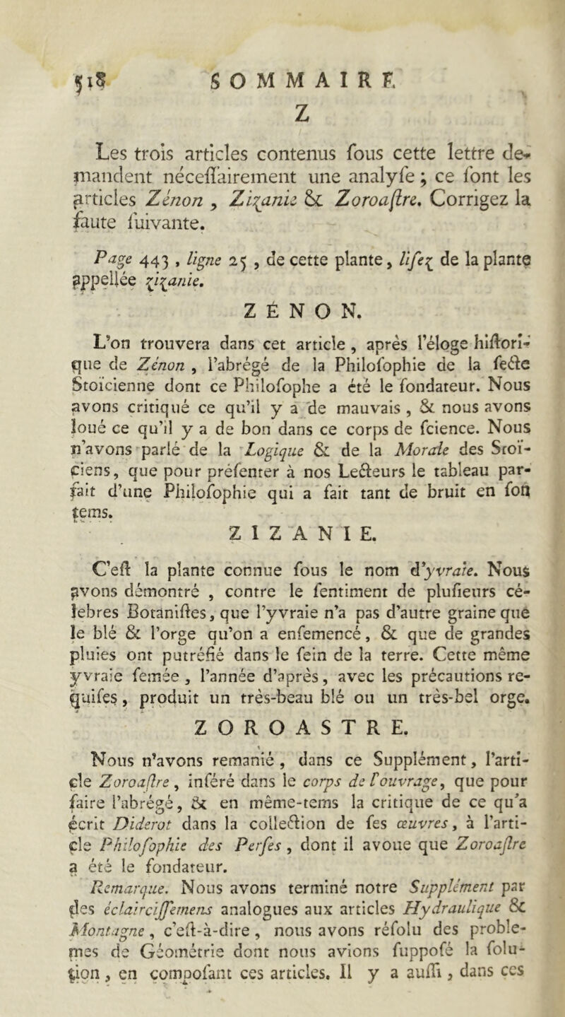 Z Les trois articles contenus fous cette lettre de^ nianclent néceflairement une analyfe ; ce font les articles Zenon , Zi:(dnu Zoroa(tn. Corrigez la faute lliivante. Pa^e 443 * ^5 > cette plante, Ufe::^ de la plante pppçUée 7ji^anie. ZENON. L’on trouvera dans cet article, après l’éloge hlftorî*»' que de Zenon , l’abrégé de la Philofophie de la feéle Stoïcienne dont ce Philofophe a été le fondateur. Nous avons critiqué ce qu’il y a 'de mauvais , & nous avons loué ce qu’il y a de bon dans ce corps de fcience. Nous n’avons-^parlé de la ^Logique & de la Morale des Stoï- ciens, que pour préfenter à nos Lecteurs le tableau par- fait d’une Philofophie qui a fait tant de bruit en fon tems. ZIZANIE. C’efl la plante connue fous le nom d'yvrate. Nous ^vons démontré , contre le fentlment de plufieurs cé- lébrés Botaniftes, que l’yvraie n’a pas d’autre graine que le blé & l’orge qu’on a enfemencé, & que de grandes pluies ont putréfié dans le fein de la terre. Cette même y vraie femée , l’année d’après, avec les précautions re- quifes, produit un très-beau blé ou un très-bel orge. ZOROASTRE. « Nous n’avons remanié, dans ce Supplément, l’artî- çle Zoroaflre, inféré dans le corps defouvrage, que pour faire l’abrégé, ik en même-tems la critique de ce qu’a écrit Diderot dans la collection de fes œuvres, à l’arti- cle Philofophie des Perfes , dont il avoue que Zoroaflre a été le fondateur. Remarque, Nous avons terminé notre Supplément par fies éclaircijfemens analogues aux articles Hydraulique & Montagne, c’eït-à-dire, nous avons réfolu des problè- mes de Géométrie dont nous avions fuppofé la folu- fion , en çompofant ces articles. H y a auüi, dans ces