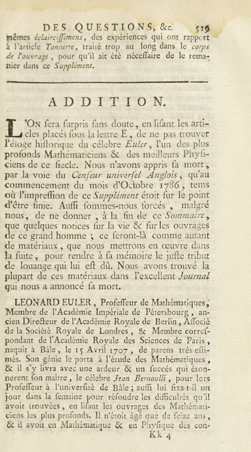 DES QUESTIONS, &c: fiemes écUirdffimens, des expériences qui ont rapport à l’article Tonnerre^ traité trop au long dans le corps de touvra^e , pour qu’il ait été néceffaire de le rema- nier dans ce Supplément, ADDITION. L’On fera llirprls fans cloute, enlifant les arti- cles placés fous la lettre E , de ne pas trouver réloge hidorique du célébré Euler,, Tun des plus profonds Mathématiciens des meilleurs Phyfi- ciens de ce fiecle. Nous n’avons appris fa mort^ par la voie du Cenfeur univerfel Ariglois, qu’au commencement du mois d’Oélolire 1786, teins où l’imprelîion de ce Supplément étoit fur le point d’étre finie. Aiifii fommes-nous forcés , malgré nous, de ne donner , à la fin de ce Sommaire que quelques notices fur la vie & fur les ouvrages de ce grand homme ; ce feront-là comme autant de matériaux , que nous mettrons en œuvre dans la fuite, pour rendre à fa mémoire le jufle tribut de louange qui lui efi: dû. Nous avons trouvé la plupart de ces matériaux dans l’excellent Journal qui nous a annoncé fa mort. LEONARD EULER , Profefieiir de Mathématiques Membre de l’Académie Impériale de Pétersbourg , an- cien Direéleur de l’Académie Royale de Berlin , AxTocié de la Société Royale de Londres , & Membre corref- pondant de l’Académie Royale des Sciences de Paris , naquit à Bâle, le 15 Avril 1707, de parens très-efii- més. Son génie le porta à l’étude des Mathématiques , & il s’y livra avec une ardeur Si un fuccés qui éton- nèrent fon maître , le célébré Jean Bernoulli, pour lors Profefieur à runiverfité de Bâle ; aufii lui fixa-t-il un jour dans la femaine pour réfoudre les difficultés qu’il avoit trouvées , en lifant les ouvrages des Mathémati- ciens les plus profonds. Il n’étoit âgé que de feizo ans, & il avoit en Mathématique é>C en Phyfique des con-