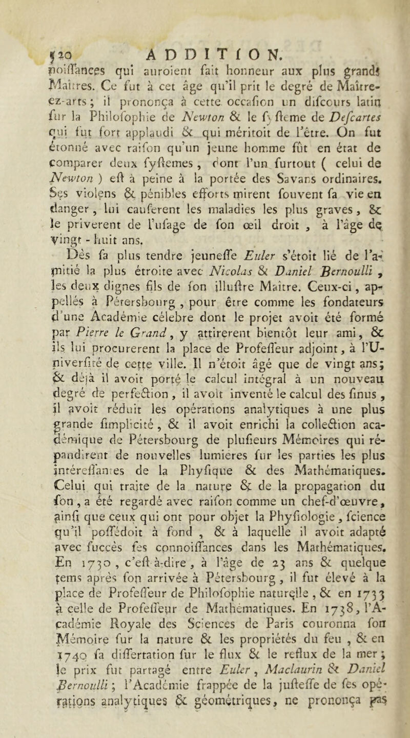 riniiTancps qui aiiroient fait honneur aux plus grand! Maîrres. Ce fut à cet âge qu’il prit le degré de Maître- ez-arrs; il prononça à cette occafion un difccurs latin fur la Philüfoplîie de Newton & le f} fteme de Defeartes qui fut fort applaudi & qui méritoit de Têtre. On fut étonné avec raifon qu’un jeune homme fût en état de comparer deux fyftemes, dont l’un furtout ( celui de Newton ) eft à peine à la portée des Savans ordinaires. Ses violens & pénibles efforts mirent fouvent fa vie en (danger, lui cauferent les maladies les plus graves, le privèrent de l’ufage de fon œil droit , à l’âge dç vingt - huit ans. Dès fa plus tendre jeuneffe Euler s’étoit lié de Ta' fnitié la plus étroite avec Nicolas Si Daniel Bernoulli , les deux dignes fils de ion illuffre Maître. Ceux-ci, ap- pelles à Pérersbonrg , pour être comme les fondateurs d’une Académie célébré dont le projet avoit été formé par Pierre le G^and, y attirèrent bientôt leur ami, & ils lui procurèrent la place de Profeffeur adjoint, à l’U- niverfiré de cette ville. 11 n’étoit âgé que de vingt ans; & dé)à il avoit porté le calcul intégral à un nouveau degré de perfeéfion , il avoit inventé le calcul des finus, }1 avoit réduit les opérations analytiques à une plus grande fimplicité , & il avoit enrichi la colleftion aca- démique de Pétersbourg de plufieurs Mémoires qui ré- pandirent de nouvelles lumières fur les parties les plus inféreffanies de la Phyfique & des Mathématiques. Celui qui traite de la nature & de la propagation du fon , a été regardé avec raifon comme un chef-d’œuvre, ^infi que ceux qui ont pour objet la Phyfiologie , fcience qu’il poffédoit à fond , & à laquelle il avoit adapté ?ivec fuccès fes cpnnoiffances dans les Mathématiques, En 1730, c’efl à-dire , à l’âge de 23 ans & quelque ^ems après fon arrivée à Pétersbourg , il fut élevé à la place de Profeffeur de Philofophie naturçlle , & en 1733 ^ celle de Profeffeur de Mathématiques. En 1738, l’A- çarlémie Royale des Sciences de Paris couronna fou Mémoire fur la nature Si les propriétés du feu , & en 1740 fa differtation fur le flux Si le reflux de la mer; Je prix fut partagé entre Euler , Maclaurin Si Daniel Bernoulli ; rAcademie frappée de la juffeffe de fes opé- r3tic)ns analytiques 6c géométriques, ne prononça pas