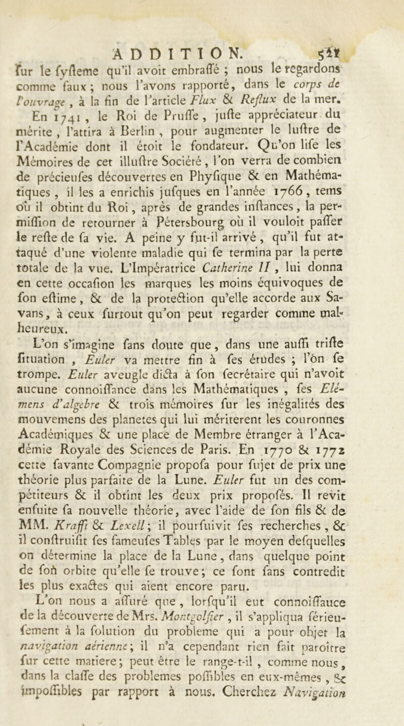 ADDITION. fur le {‘v'Aeme qu’il avoit embraffé ; nous le regardons comme faux; nous l’avons rapporté, dans le corps dt rouvrage , à la fin de l’article Flux & Reflux^ de la mer. En 1741 , le Roi de PrufTe , jufle appréciateur du mérite , l’attira à Berlin , pour augmenter le luftre de rAcadémie dont il étoit le fondateur. Qu’on life les Mémoires de cet illuflre Société , l’on verra de combien de précieufes découvertes en Phyfique & en Mathéma- tiques , il les a enrichis jufques en l’année 1766, tems où il obtint du Roi, après de grandes inftances, la per- mifîion de retourner à Pétersbourg où il vouloir pafTer le refte de fa vie. A peine y fut*il arrivé , qu’il fut at- taqué d’une violente maladie qui fe termina par la perte totale de la vue. L’Impératrice Catherine II, lui donna en cette occafion les marques les moins équivoques de fon eflime, & de la proteéfion qu’elle accorde aux Sa- vans, à ceux furtout qu’on peut regarder comme mal- heureux. L’on s’imagine fans doute que, dans une aufTi trifle fituation , Euler va mettre fin à fes études ; l’on fe trompe. Euler aveugle diéfa à fon fecrétaire qui n’avoit aucune connoifTance dans les Mathématiques , fes Elé^ mens d'algèbre & trois mémoires fur les inégalités des mouvemens des planètes qui lui méritèrent les couronnes Académiques & une place de Membre étranger à l’Aca- démie Royale des Sciences de Paris. En 1770 & 1772 cette favante Compagnie propofa pour fujet de prix une théorie plus parfaite de la Lune. Euler fut un des com- pétiteurs & il obtint les deux prix propofés. Il revit enfuite fa nouvelle théorie, avec l’aide de fon fils & de MM. Krafft & Lexell ; il pourfuivit fes recherches , & il conftruifit fes fameufes Tables par le moyen defquelles on détermine la place de la Lune, dans quelque point de foh orbite qu’elle fe trouve; ce font fans contredit les plus exaéfes qui aient encore paru. L’on nous a affiiré que , lorfqu’il eut connoiffaucc de la découverte de Mrs. Montgoljîer , il s’appliqua férieu- (ement à la folution du problème qui a pour objet la navigation aérienne; il n’a cependant rien fait paroître fur cette matière; peut être le range-t-il , comme nous, dans la clalTe des problèmes pofTibles en eux-mêmes , Sc impoffibles par rapport à nous. Cherchez Navigation