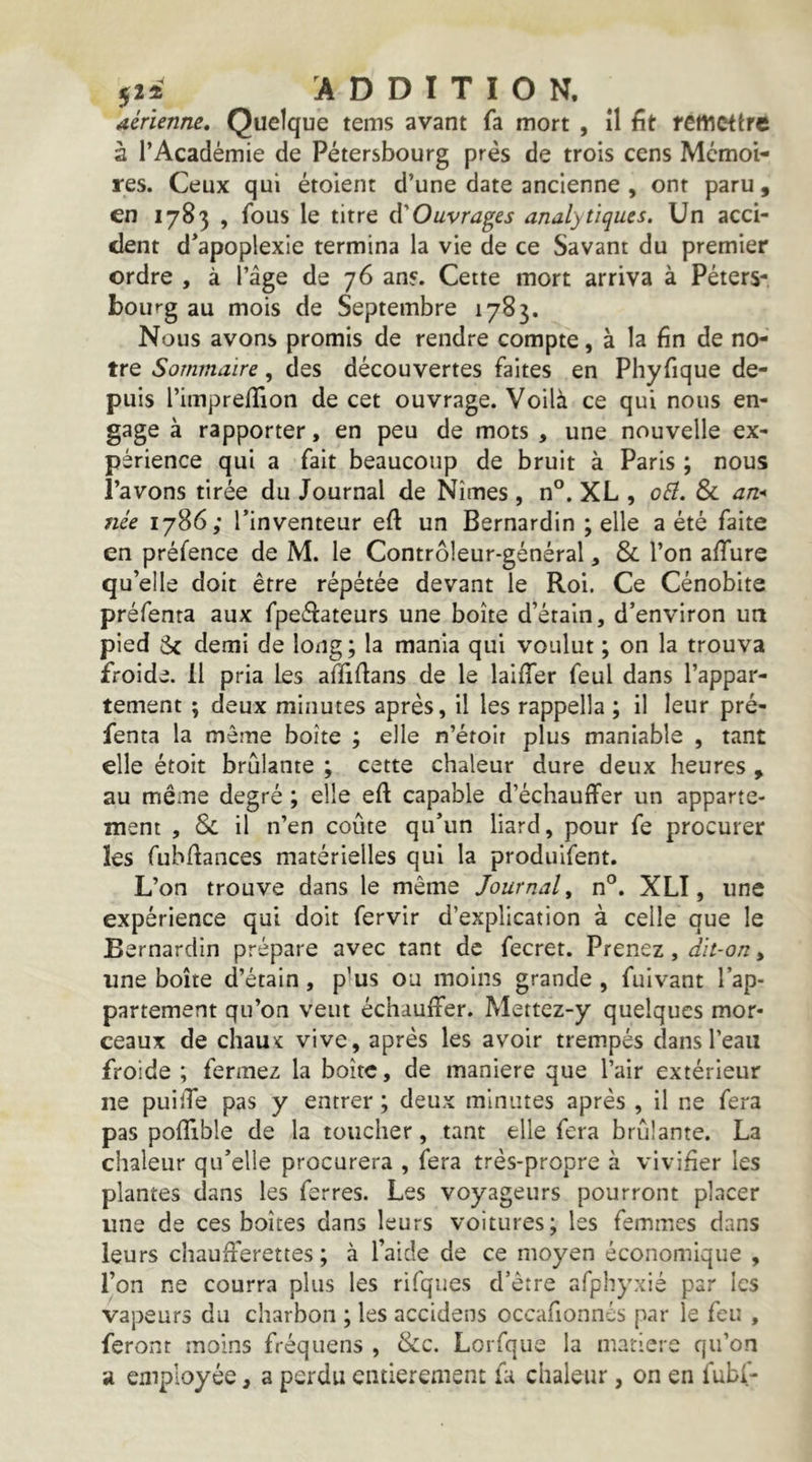 52i ADDITION. Aérienne, Quelque teins avant fa mort , îl fît remettre à l’Académie de Pétersbourg prés de trois cens Mémoi- res. Ceux qui étoient d’une date ancienne , ont paru , en 1783 , fous le titre d'Ouvrages analytiques. Un acci- dent d’apoplexie termina la vie de ce Savant du premier ordre , à l’âge de 76 ans. Cette mort arriva à Péters- bourg au mois de Septembre 1783. Nous avons promis de rendre compte, à la fin de no- tre Sommaire, des découvertes faites en Phyfique de- puis l’impreffion de cet ouvrage. Voilà ce qui nous en- gage à rapporter, en peu de mots , une nouvelle ex- périence qui a fait beaucoup de bruit à Paris ; nous l’avons tirée du Journal de Nîmes , n°. XL , oEl. & an* née 1786; l’inventeur eft un Bernardin ; elle a été faite en préfence de M. le Contrôleur-général, & l’on affure qu’elle doit être répétée devant le Roi. Ce Cénobite préfenta aux fpeélateurs une boîte d’étain, d’environ ua pied Sc demi de long ; la mania qui voulut ; on la trouva froide. Il pria les affifians de le laifier feul dans l’appar- tement ; deux minutes après, il les rappella ; il leur pré- fenta la même boîte ; elle n’étoir plus maniable , tant elle étoit brûlante ; cette chaleur dure deux heures , au même degré ; elle eft capable d’échauffer un apparte- ment , Si il n’en coûte qu’un liard, pour fe procurer les fubfiances matérielles qui la produifent. L’on trouve dans le même Journal^ n°. XLI, une expérience qui doit fervir d’explication à celle que le Bernardin prépare avec tant de fecret. Prenez, dit-on, une boîte d’étain, p^us ou moins grande , fuivant l’ap- partement qu’on veut échauffer. Mettez-y quelques mor- ceaux de chaux vive, après les avoir trempés dans l’eau froide ; fermez la boîte, de maniéré que l’air extérieur ne puilTe pas y entrer ; deux minutes après , il ne fera pas pofîlble de la toucher, tant elle fera brûlante. La chaleur qu’elle procurera , fera très-propre à vivifier les plantes dans les ferres. Les voyageurs pourront pincer une de ces boîtes dans leurs voitures; les femmes dans leurs chaufferettes; à l’aide de ce moyen économique , l’on ne courra plus les rifques d’être afphyxié par les vapeurs du charbon ; les accidens occafionnés par le feu , feront moins fréquens , &c. Lorfque la matière qu’on a employée, a perdu entièrement la chaleur, on en fubf-