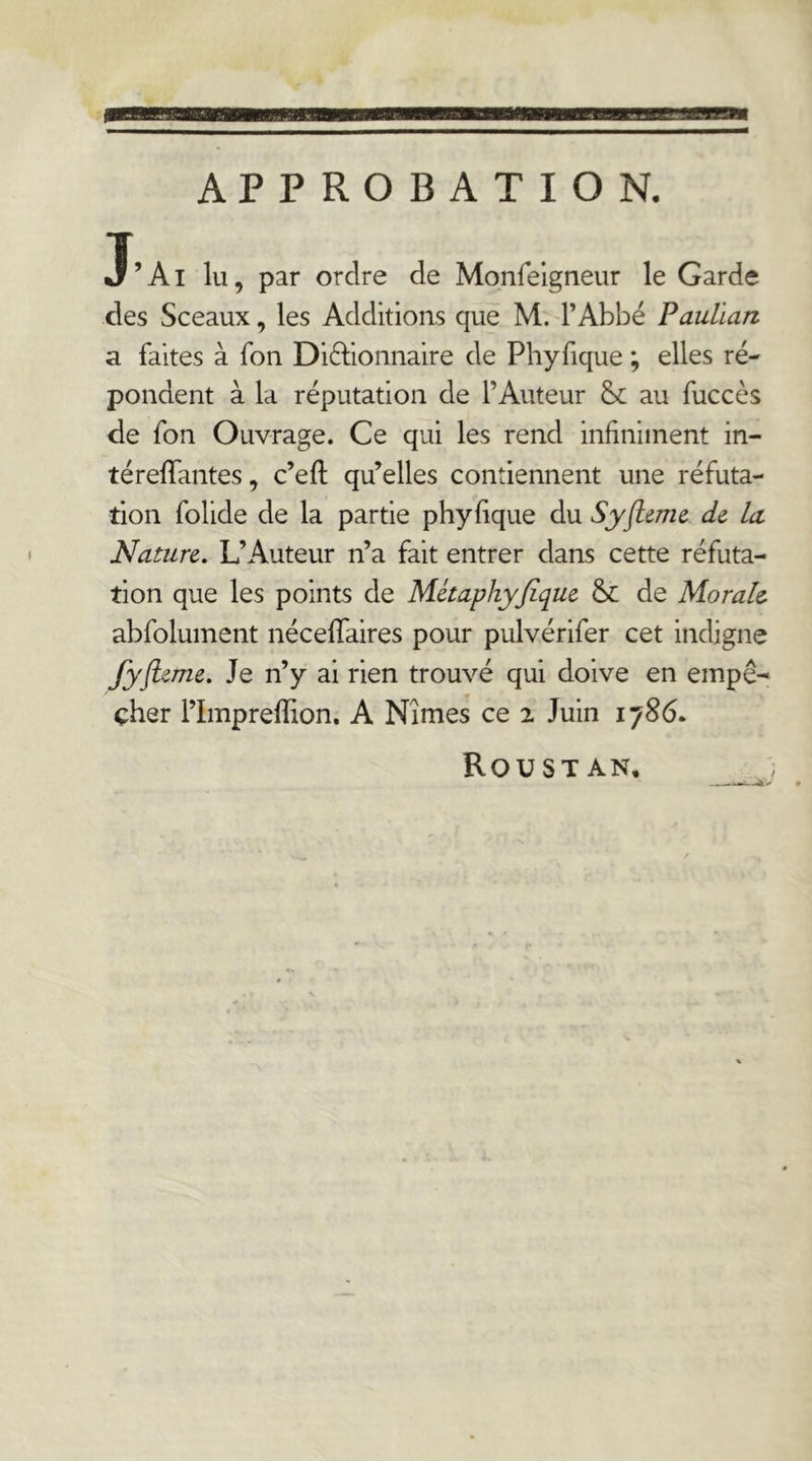 namiiwiL’L]. APPROBATION. J’Ai lu, par ordre de Monfelgneur le Garde des Sceaux, les Additions que M. l’Abbé Pauüan a faites à fon Diftioiinaire de Phyfique ; elles ré- pondent à la réputation de l’Auteur au fuccès de fon Ouvrage. Ce qui les rend infiniment in- téreffantes, c’efi; qu’elles contiennent une réfuta- tion folide de la partie phyfique du Syfleme de la Nature. L’Auteur n’a fait entrer dans cette réfuta- tion que les points de Métaphyjîque &: de Morale abfolument néceffaires pour pulvérifer cet indigne Jyflirne. Je n’y ai rien trouvé qui doive en empê- cher l’Impreffion. A Nîmes ce 2 Juin 1786. Roustan,