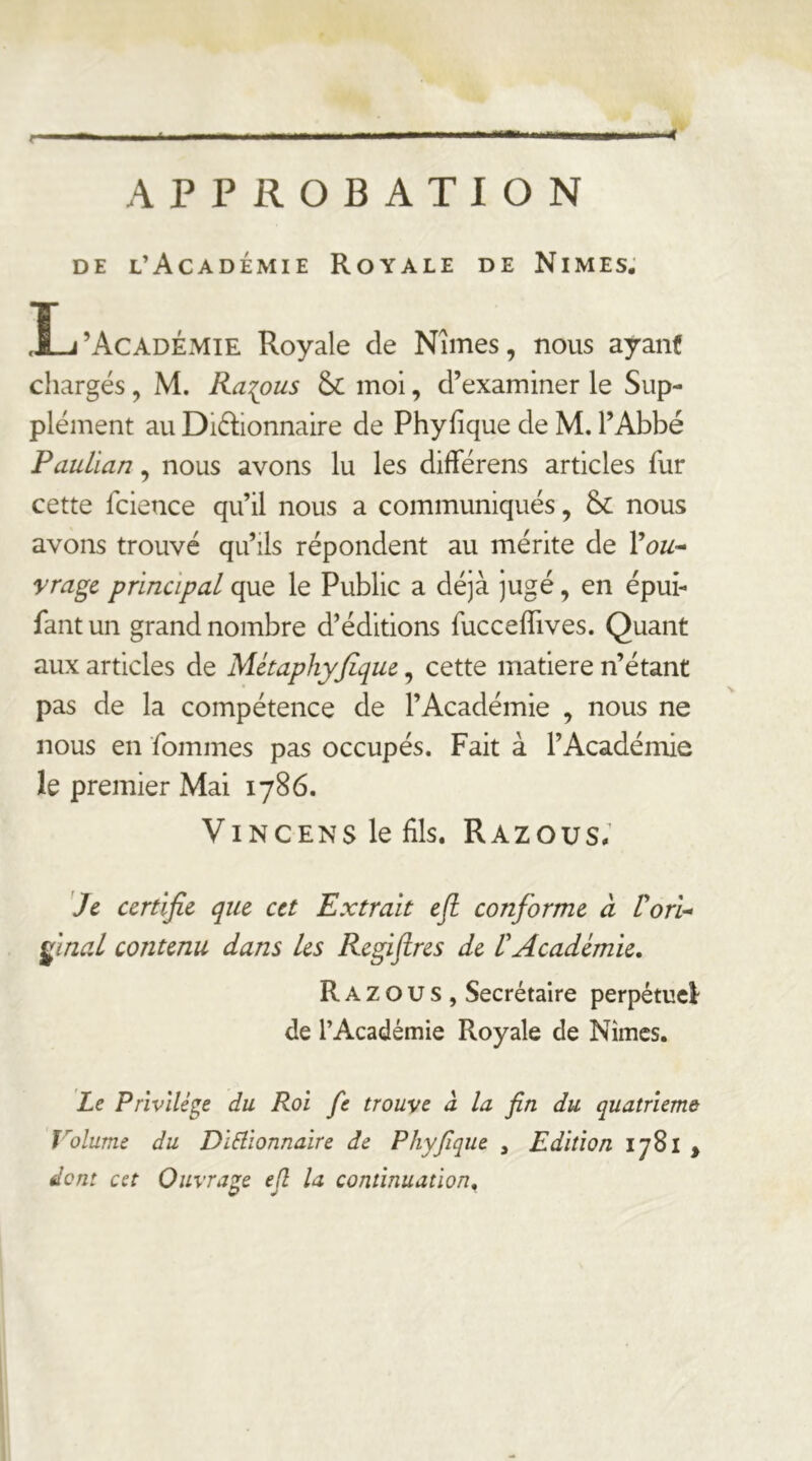 APPROBATION DE l’Académie Royale de Nîmes, Ij’Académie Royale de Nîmes, nous ayant chargés, M. Ra^ous moi, d’examiner le Sup- plément au Didionnaire de Phyfique de M. l’Abbé Paulian, nous avons lu les différens articles fur cette fcience qu’il nous a communiqués, &: nous avons trouvé qu’ils répondent au mérite de yragc principal que le Public a déjà jugé, en épui- fantun grand nombre d’éditions fucceffives. Quant aux articles de Métaphyfiquc, cette matière n’étant pas de la compétence de l’Académie , nous ne nous en fommes pas occupés. Fait à l’Académie le premier Mai 1786. ViNCENS le fils. Razous; Je certifie que cet Extrait eji conforme à ÜorU ÿnaL contenu dans les Regijtrcs de VAcadémie. Razous, Secrétaire perpétuel de l’Académie Royale de Nîmes. Je Privilège du Roi fe trouve à la fin du quatrième Volume du DiRionnaire de Phyfique , Edition 1781 , dont cet Ouvrage ejl la continuation.