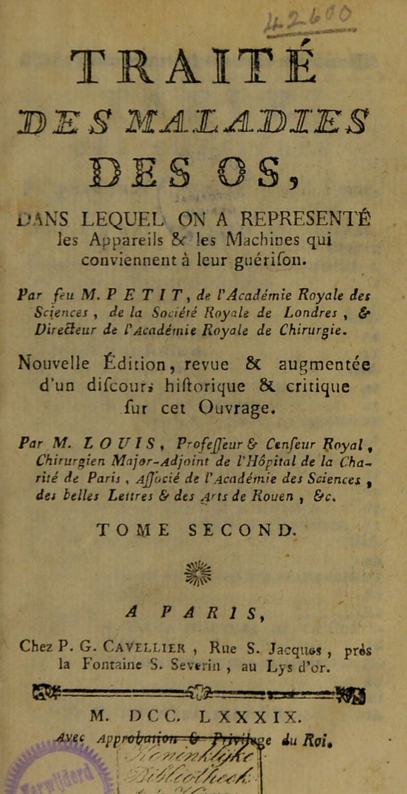 TRAITE DES MALADIES DES OS DANS LEQUEL ON A REPRÉSENTÉ les Appareils & les Machines qui conviennent à leur guérifon. Par feu M. P E T I T, de l'Académie Royale des Sciences , de la Société Royale de Londres , £* Dire3eur de l'Académie Royale de Chirurgie. Nouvelle Édition, revue & augmentée d’un difcouri hiftorique & critique fur cet Ouvrage. Par M. LOUIS , ProfeJJeur &■ Ctnfeur Royal , Chirurgien Major-Adjoint de l'Hôpital de la Cha- rité de Paris , Ajjocié de l'Académie des Sciences , des belles Lettres & des Arts de Rouen , &c. TOME SECOND. P A R 1 Sy Chez P. G. Caveelier , Rue S. Jacqu&s , près la Fontaine S. Se vérin , au Lys d’or. m= M. D C C. LXXXIX. =*30 Avec Approimiivn-ir Pnvjjxge du Roi, \\m* I ^ . ns / /