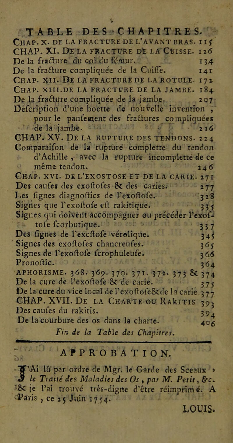 TABLE DES CHAPITRES. CHAP. X. DE LA FRACTURE DE L’AVANT BRAS. I I f CH AP. XI. Delà fracture dï la Cuisse, i i6 134 141 171 184 207 De la frsfture du col c’u fémur. De la fra&ure compliquée de la CuilTe. Chap. xii. De la fracture de la rotule- Chap. xiii.de la fracture de la jambe. De la frafture compliquée de la jambe. Defcription d’une boette de nouvelle invention , pour le panfement des fraQures compliquées de la jambe. 216 CHAP. XV. De la rupture des tendons. 224 Comparaifon de la rupture coinplette du tendon d’Achille , avec la rupture incompletté de ce même tendon., 246 Chap. xvi. dk l’exostose et de la carie. 271 Des caufes des exoftofes Si des caries. 277 Les lignes dingnoftics de l’exoftofe. 328 Signes que l’exoftofe cft rakitique. 335 Signes qui doivent accompagner ou précéder l’exof- tol’e feorbutique. 337 Des fignes de l’excftofe vérolique. 34^ Signes des exoftofes chancreufes. 3 <5j Signes de l’exoftofe fcrophuleufe. 366 Pronoftic. 364 APHORISME. 368. 369. 370. 371. 372. 373 Sc 374 De la cure de l’exoftofe Sc de carie. 373 De la cure du vice local de l’exoftofe&de la carie 377 CHAP. XVII. De la Charte ou RAkiTis Des caufes du rakitis. De la courbure des os dans la charte. Fin de la Table des Chapitres. H>3 394 4C6 APPROBATION. 'Ai lâ par ordre de Mgr. le Garde des Sceaux > le Tiaité des Maladies des Os » par M. Petit, &c. Si je l’ai trouvé très-digne d’etre réimprimé. A -.■Paris , ce 2$ Juin 1754. J LOUIS.