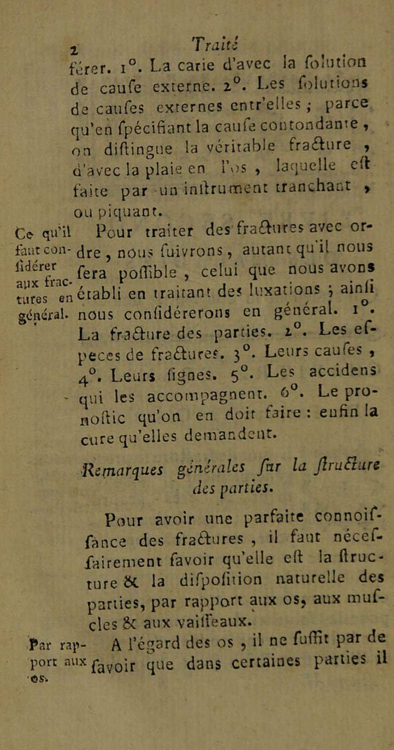 férer. i°. La carie d’avec la folution de caufe externe. z°. Les foîution s de caufes externes entr’elies ; parce qu’en fpécifiant la caufe contondante , on diflingue la véritable fraéhire , d'avec la plaie en l’os , laquelle cil faite par un initrument tranchant > ou piquant. Ce qu’il Pour traiter des fra&ures avec or- fautcon- dre , nous fuivrons, autanc qu il nous lîdér fera poiTtble , celui que nous avons titres' en établi en traitant des luxations j ainji général, nous confidérerons en général, i . La fraéhire des parties. i°. Les ef- peces de fraôureî. 30. Leurs caufes , 40. Leurs lignes. 50. Les^ accidcns - qui les accompagnent. û°. Le pro- noftic qu’on en doit faire : enfin la cure qu’elles demandent. Remarques générales fur la Jlru&ure des parties. Pour avoir une parfaite connoif- fance des fraftures , il faut nécef- fairement favoir qu’elle elt la ftruc- tUre &. la difpofition naturelle des parties, par rapport aux os, aux muf- cles 8c aux vailfeaux. Par rap- A l’égard des os , il ne fuffit par de port aux fav0ir que dans certaines parties il O s -.