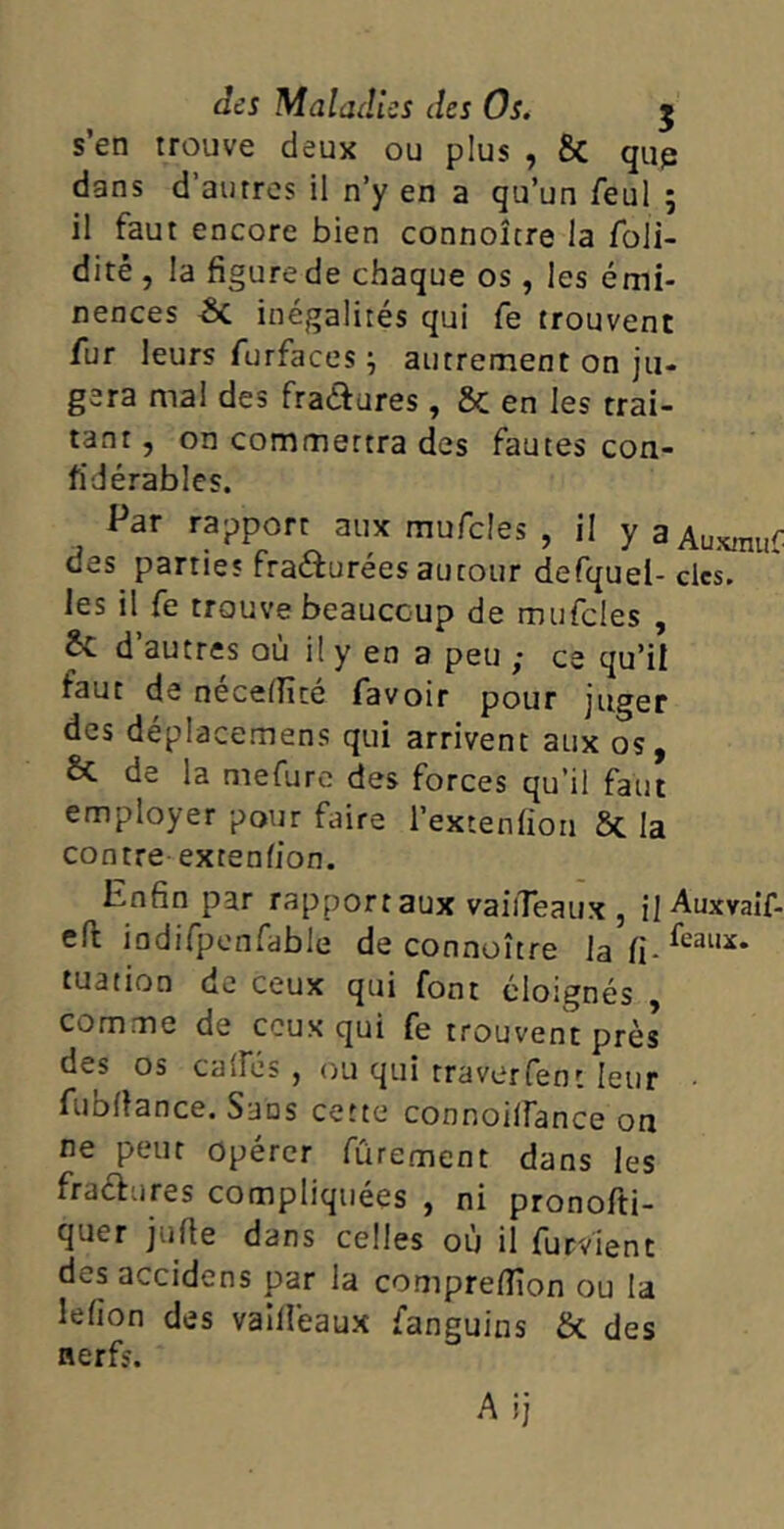 des Maladies des Os. 5 s’en trouve deux ou plus , & qup dans d autres il n’y en a qu’un feul 5 il faut encore bien connoîcre la foli- dité , la figure de chaque os, les émi- nences -6c inégalités qui fe trouvent fur leurs furfaces ; autrement on ju- gera mal des fraétures, Sc en les trai- tant , on commettra des fautes con- fïdérables. Par rapport aux mufcles , il yaAuxrauf des parties fra&urées autour defquel- des. les il fe trouve beaucoup de mufcles , ^v. d autres où il y en a peu ; ce qu’il faut de nécelïïcé favoir pour juger des déplacemens qui arrivent aux os, & de la mefure des forces qu’il faut employer pour faire l’extenfion ôt la contre extenlion. Pnfin par rapport aux vaiiTeaux , il Auxvaif- efi; indifpenfable de connoître lafi-feai,x* tuation de ceux qui font éloignés , comme de ceux qui fe trouvent près des os calFés , ou qui rraverfent leur fublîance. Sans cette connoilfance on ne peut opérer fûrement dans les fractures compliquées , ni pronofti- quer jufte dans celles où il furvient des accidens par la comprelîîon ou la lefion des vailfeaux fanguins 5c des nerfs. Aij