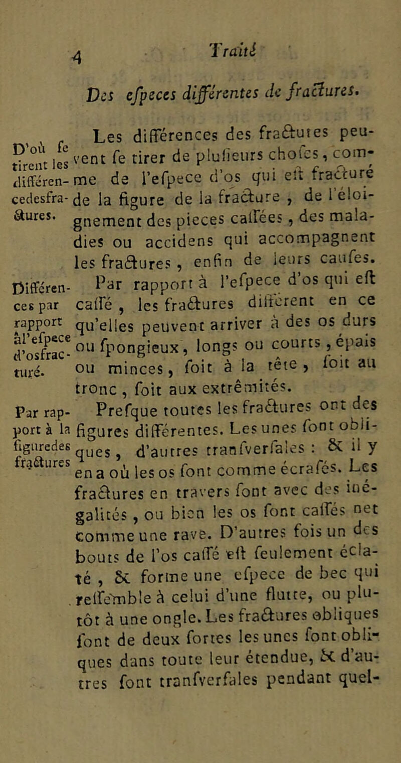 A Des efpeces différentes de fraciures. Les différences des fra&utes peu- th-ent les venc r^rer P^'eurs ch°'LCS i com- difFéren-me de l’efpece d’os qui elt fracturé cedesfra-Je la figure de la fracture , de 1 éloi- Sures. gnement des pièces calices , des mala- dies ou accidens qui accompagnent les fraétures , enfin de leurs caufes. Différen- Par rapporta l’efpece d os qui eft ces par cafîé , les fractures different en ce rapport qu’elles peuvent arriver a des os durs r'nsfrac'ou Spongieux, long! ou coures, épais nui. ou minces, foie àJa têie , l'oit au tronc , foit aux extrémités. Par rap- Prefque toutes les fraétures ont des port à la figures différentes. Les unes font obii- figuredes eSj d’autres tranfverfaies : & il y fractures ^ ^ jes 0« font comme écrafes. Les fractures en travers lont avec des iné- galités , ou bien les os font caifés net comme une rave. D’autres fois un des bouts de l’os calfé eft feulement écla- té , Sc forme une efpece de bec qui reife'mbleà celui d’une fluite, ou plu- tôt à une ongle. Les fraéfures obliques font de deux fortes les unes font obli- ques dans toute leur étendue, R d’au- tres font tranfverfaies pendant quel-