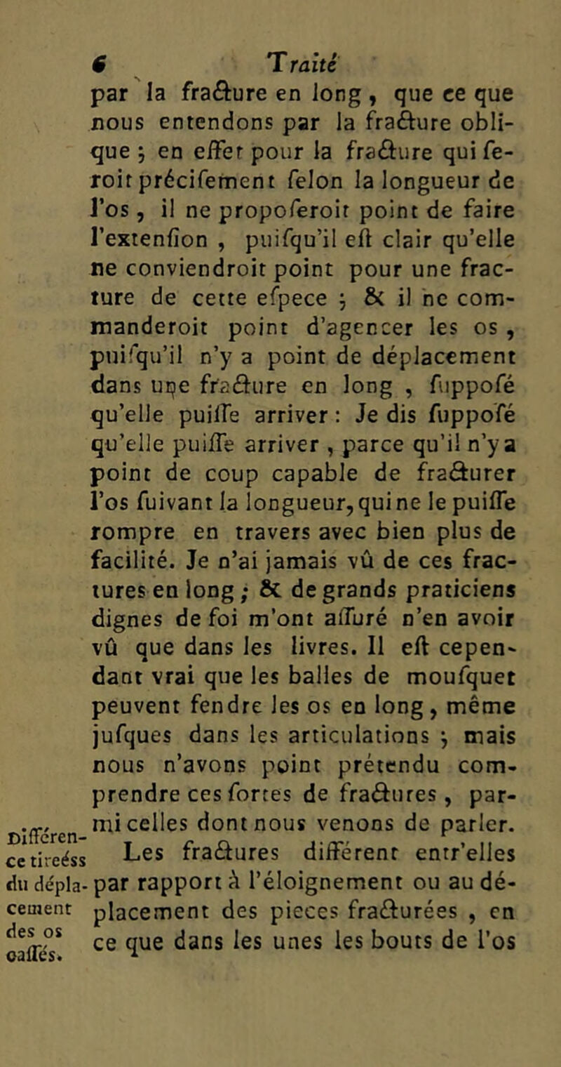 par la fra&ure en long , que ee que nous entendons par la fraôure obli- que j en effet pour la fraûure qui fe- roir précifement félon la longueur de J’os, il ne propoferoir point de faire l’extenfîon , puifqu’il efi clair qu’elle ne conviendroit point pour une frac- ture de cette efpece \ & il ne com- manderoit point d’agencer les os , puifqu’il n’y a point de déplacement dans uqe fr'aéhire en long , fuppofé qu’elle puiife arriver : Je dis fuppofé qu’elle puiffe arriver , parce qu’il n’y a point de coup capable de fraâurer l’os fuivant la longueur,quine le puiffe rompre en travers avec bien plus de facilité. Je n’ai jamais vû de ces frac- tures en long ; & de grands praticiens dignes de foi m’ont affuré n’en avoir vû que dans les livres. Il eft cepen- dant vrai que les balles de moufquet peuvent fendre les os en long, même jufques dans les articulations } mais nous n’avons point prétendu com- prendre ces fortes de fraéhires , par- mi celles dont nous venons de parler, ce tireéss Les fra&ures différent entr’elles du dépla- par rapport à l’éloignement ou au dé- cernent placement des pièces fra&urées , en oafle'T ce ^ue ^anS ^eS UneS *eS ^outs ^os