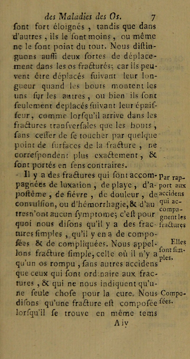 font fort éloignés , tandis que dans d’autres , ils le font moins, ou même ne le font point du tour. Nous diftin- guons auftï deux fortes de déplace- ment dans les os frathirés; car ils peu- vent être déplacés fuivartt leur lon- gueur quand les bouts montent les uns fgr les autres, ou bien ils font feulement déplacés fuivant leurépaif- feur, comme lorfqu’il arrive dans les fraâures tranfverfalcs que les bouts , fans ceffer de fe toucher par quelque point de Airfaces de la frafture , ne . correfpondent plus exactement, &. font portés en fens contraires. Il y a des fra&ures qui font accom- par rap- pagnées de luxation , de playe , d’a- port aux poftéme , de fièvre , de douleur , deacc/dens convulfion, ou d'hémorrhagie,8c d’au C1UI ac tresn ont aucun fymptomej c elt pour gnentles quoi nous difons qu’il y a des frac- fraéturçs turcs Amples , qu’il y en a de compo- fées & de compliquées. Nous appel- ^.lles Ions fra&ure (impie, celle où il n’y a^, im‘ qu’un os rompu ,fans autres accidens1 que ceux qui font ord.oaire aux frac- tures , & qui ne nous indiquent qu’u- ne feule chofe pour la cure. Nous Compo- difons qu’une fra&ure eft compofée^es> lorfqu’il fe trouve en même tems A iy