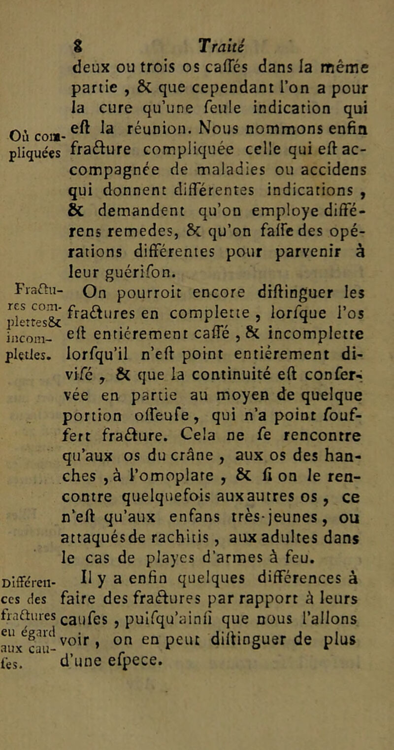 deux ou trois os caftes dans la même partie , & que cependant l’on a pour la cure qu’une feule indication qui Où co!«- réunion. Nous nommons enfin pliquées fraêture compliquée celle qui eft ac- compagnée de maladies ou accidens qui donnent differentes indications , & demandent qu’on employé diffé- rens remedes, & qu’on falfe des opé- rations différentes pour parvenir à leur guérifon. Frafhi- On pourroit encore diftinguer les ™ fra&ures en complette , lorfque l’os iiicom- entièrement caffé , & incomplette pletles. lorfqu’il n’eft point entièrement di- vifé , & que la continuité eft confer- vée en partie au moyen de quelque portion offeufe, qui n’a pomr fouf- fiert frafture. Cela ne Ce rencontre qu’aux os du crâne , aux os des han- ches , à l’omoplate , & fi on le ren- contre quelquefois auxautres os, ce n’eft qu’aux enfans très-jeunes, ou attaquésde rachitis , aux adultes dans le cas de playcs d’armes à feu. Différai- Il y a enfin quelques différences à ces des faire des fra&ures par rapport à leurs fraftures caufes , puifqu’ainfi que nous l’allons aux^cau* vo'r ’ on en Peilt diftinguer de plus tes. d’une efpece.