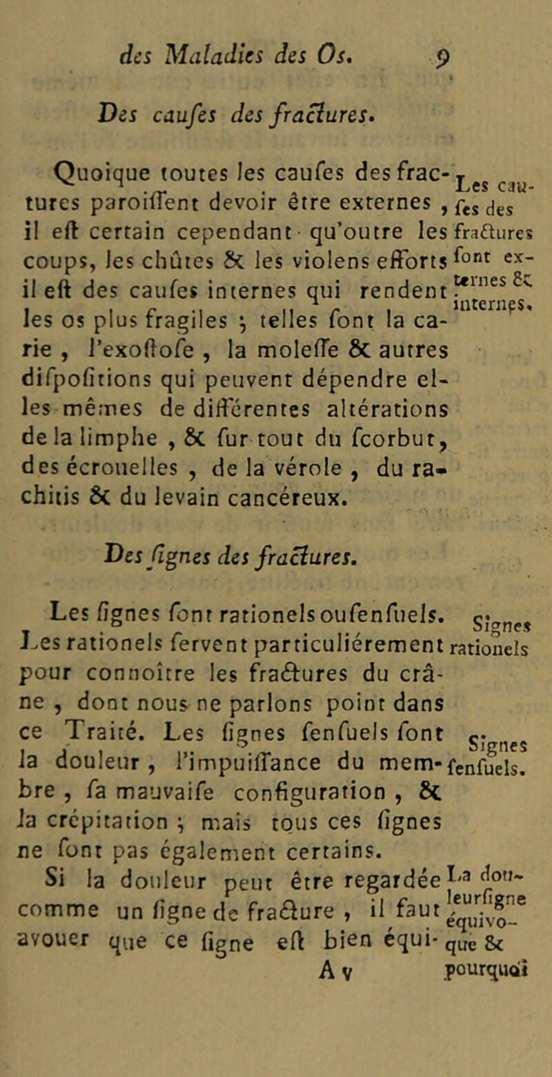 Des caufes des /raclures. ternes 6c. internes. Quoique toutes les caufes des frac-T tures parodient devoir etre externes , fes ^ il eft certain cependant qu’outre les fra&ures coups, les chûtes & les violens efforts f°nt il eft des caufes internes qui rendent les os plus fragiles \ telles font la ca- rie , l’exoflofe , la moleffe & autres difpofitions qui peuvent dépendre el- les mêmes de différentes altérations de la limphe , & fur tout du feorbut, des écrouelles , de la vérole , du ra- chitis & du levain cancéreux. Des lignes des /raclures. Les lignes font rationels oufenfuels. Les rationels fervent particuliérement pour connoître les fraéfures du crâ- ne , dont nous ne parlons point dans ce Traité. Les lignes fenfuels font la douleur , l’impuiffance du mem- bre , fa mauvaife configuration , ia crépitation j mais tous ces lignes ne font pas également certains. Si la douleur peut être regardée comme un ligne de fra&ure , il faut avouer que ce figne eft bien équi- Av Signe* rationels Signes fenfuels. I,a don- leurfigne équivo- que Sc pourquoi