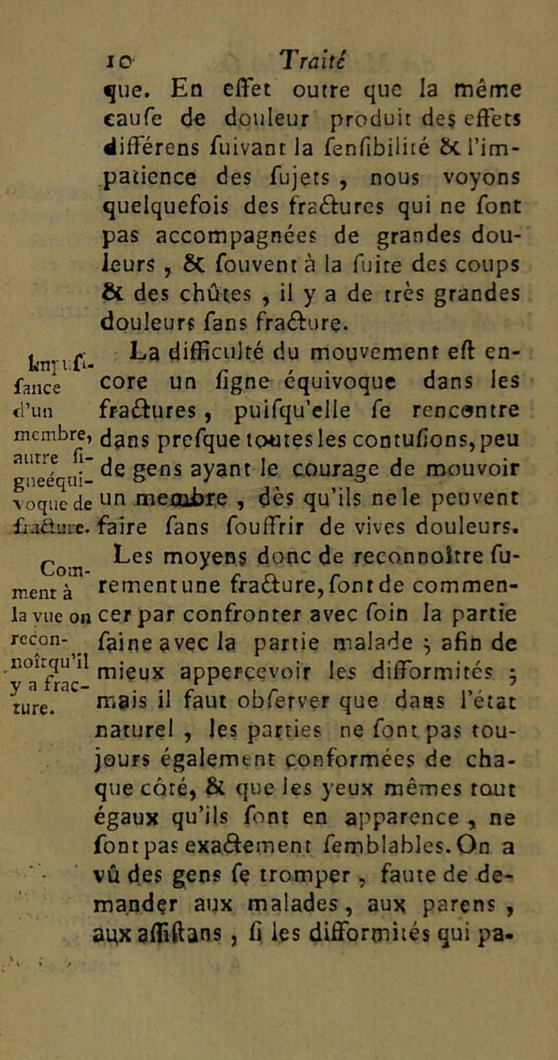 que. En effet outre que la même caufe de douleur produit des effets différens fuivant la fenfibilité &. l’im- patience des fujets , nous voyons quelquefois des frséfures qui ne font pas accompagnées de grandes dou- leurs , St fouvent à la fuite des coups & des chûtes , il y a de très grandes douleurs fans fra&ure. . -- La difficulté du mouvement eft en- p , « j i fance core un ugne équivoque dans les d’un fraéfures , puifqu’elle fe rencontre membre, dans prcfque toutes les contufions, peu gneéqtii-dg §ens ayant le courage de mouvoir voque de un membre , dès qu’ils ne le peuvent fradine. faire fans fouffrir de vives douleurs. Les moyens donc de reconnoitre fu- mentà rementune fra&ure, font de commen- la vue on cer par confronter avec foin la partie recon- faine avec la partie malade \ afin de “X11 m’çux apperçeyoir les difformités ; iure.r1C ma's H faut obferver que dans l’état naturel , les parties ne font pas tou- jours également conformées de cha- que côté, & que les yeux mêmes tout égaux qu’ils font en apparence , ne font pas exa&ement femblables. On a vû des gens fe tromper, faute de de- mander aux malades, aux parens , auxaffftans 5 fi les difformités qui pa-