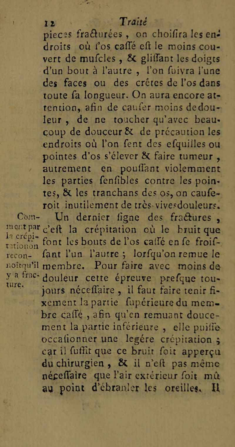 pièces fra£hirées , on choifira les en- droits où fos cafle eft le moins cou- vert de mufcles , & gliflant les doigts d’un bout à l’autre , l’on fuivra l’une des faces ou des crêtes de l’os dans toute fa longueur. On aura encore at- tention, afin de eau fer moins dedou- leur , de ne toucher qu’avec beau- coup de douceur & de précaution les endroits où l’on fent des efquilles ou pointes d’os s’élever & faire tumeur , autrement en poulfant violemment les parties fenfibles contre les poin- tes, & les tranchans des os, on caufe- roit inutilement de trcs-vivesdouleurs. Ctxin- Un dernier ligne des fraisures , raçr.t par c’eft ja crépitation où le bruit que ratbuon f°nt ^cs ^OUtS de l’os cai^ en fe froif- recon- fant l’un l’autre; lorfqu’on remue le r.oîtqu’il membre. Pour faire avec moins do y a frac- Couleur cette épreuve prefque tou- jours nécefiaire , il faut faire tenir fi- xement la partie fupérieuredu mem- bre calTé , afin qu’en remuant douce- ment la partie inférieure , elle puilie occalionner une légère crépitation ^ car il fuffit que ce bruit foit apperçu du chirurgien , ÔC il n’efi pas même népefiaire que l’air extérieur foit mû au point d'ébranler les oreille*,. U