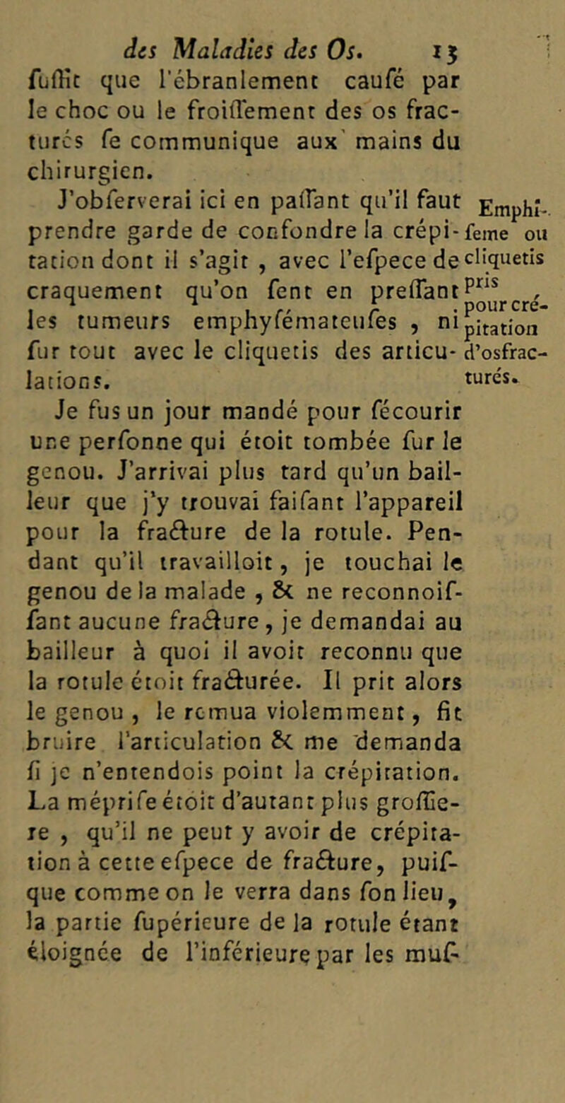 fuffit que l'ébranlement caufé par le choc ou le froidement des os frac- turés fe communique aux mains du chirurgien. J’obferverai ici en padant qu’il faut prendre garde de confondre la crépi-feme ou ration dont il s’agit , avec l’efpece de cliquetis craquement qu’on fent en predantpns , * * , £ . pourcre- les tumeurs emphyfemateiues , n 1 pitation fur tout avec le cliquetis des articu- d’osfrac- lations. turcs. Je fus un jour mandé pour fécourir une perfonne qui étoit tombée fur le genou. J’arrivai plus tard qu’un bail- leur que j’y trouvai faifant l’appareil pour la fra&ure de la rotule. Pen- dant qu’il travaillait, je touchai le genou de la malade , St ne reconnoif- fant aucune fra&ure , je demandai au bailleur à quoi il avoir reconnu que la rotule étoit fra&urée. Il prit alors le genou , le remua violemment, fit bruire l’articulation fc me demanda fi je n’entendois point la crépitation. La méprife étoit d’autant plus grofiïe- re , qu’il ne peur y avoir de crépita- tion à cette efpece de fra&ure, puif- que comme on le verra dans fon lieu, la partie fupéricure de la rotule étant éloignée de l’inférieure par les mu£