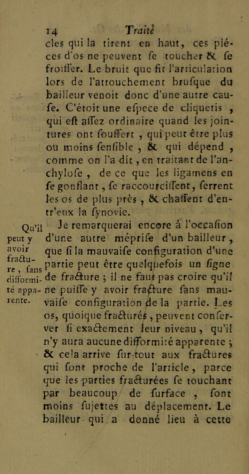 clés qui la tirent en haut, ces piè- ces d’os ne peuvent fe toucher ftc fe froilîer. Le bruit que fit l’articulation lors de l’attouchement brufque du bailleur venoit donc d’une autre cau- fe. C’étoit une efpece de cliquetis , qui eft afiez ordinaire quand les join- tures ont fouffert , qui peut être plus ou moins fenfîblc , & qui dépend , comme on l’a dit , en traitant de l’an- chylofe , de ce que les ligatnens en fegonflant, Ce raccourcirent, ferrent les os de plus près , &. chaffent d’en- tr’eux la fynovie. Qu»il Je remarquerai encore à l’oeca/ion peut y d’une autre méprife d’un bailleur , £voir que fila mauvaife configuration d’une r'ea fa”ns partie peut être quelquefois un figne difformi- de fraâure il ne faut pas croire qu’il té appa- ne puilfe y avoir fraéfure fans mau- rente. vaife configuration de la partie. Les os, quoique fraéhirés, peuvent confer- ver fi exa&ement leur niveau , qu’il n’y aura aucune difformité apparente & cela arrive fur tout aux fra&ures qui font proche de l’article, parce que les parties fraéfurées fe touchant par beaucoup de furface , font moins fujettes au déplacement. Le bailleur qui a donné lieu à cette