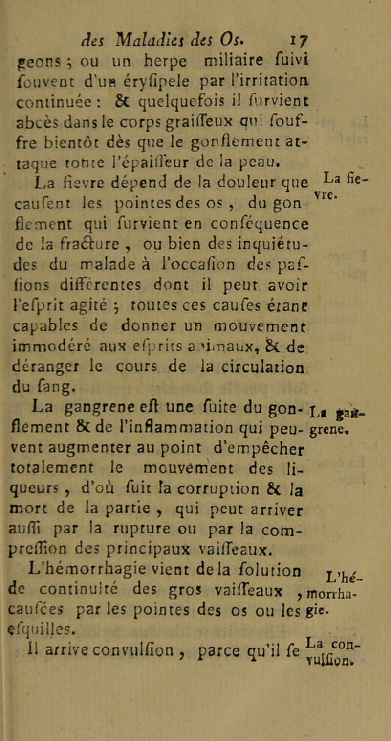 geons ou un herpe miliaire fuivi fouvent d’us éryfipele par l’irritation continuée: St quelquefois il Parvient abcès dans le corps graiffeux qui fouf- fre bientôt dès que le gonflement at- taque toute l’épaiffeur de la peau. La fievre dépend de la douleur que ^e caufent les pointes des os , du gon vie‘ flement qui furvient en conféquence de la fraéture , ou bien des inquiétu- des du malade à l’occafion des par- lions différentes dont il peut avoir l’efprit agité ; routes ces caufes étant: capables de donner un mouvement immodéré aux efprits a dmaux, St de déranger le cours de la circulation du fang. La gangrené e/l une fuite du gon- La ga«- flement & de l’inflammation qui peu- grene. vent augmenter au point d’empêcher totalement le mouvement des li- queurs , d’où fuit la corruption St la mort de la partie , qui peut arriver auffi par la rupture ou par la com- preff.on des principaux vailTesux. L’hémorrhagie vient delà folution de continuité des gros vaiffeaux , morrha- caufces par les pointes des os ou les gîe. çfquilles. 11 arrive convtilfion , parce qu’il fe