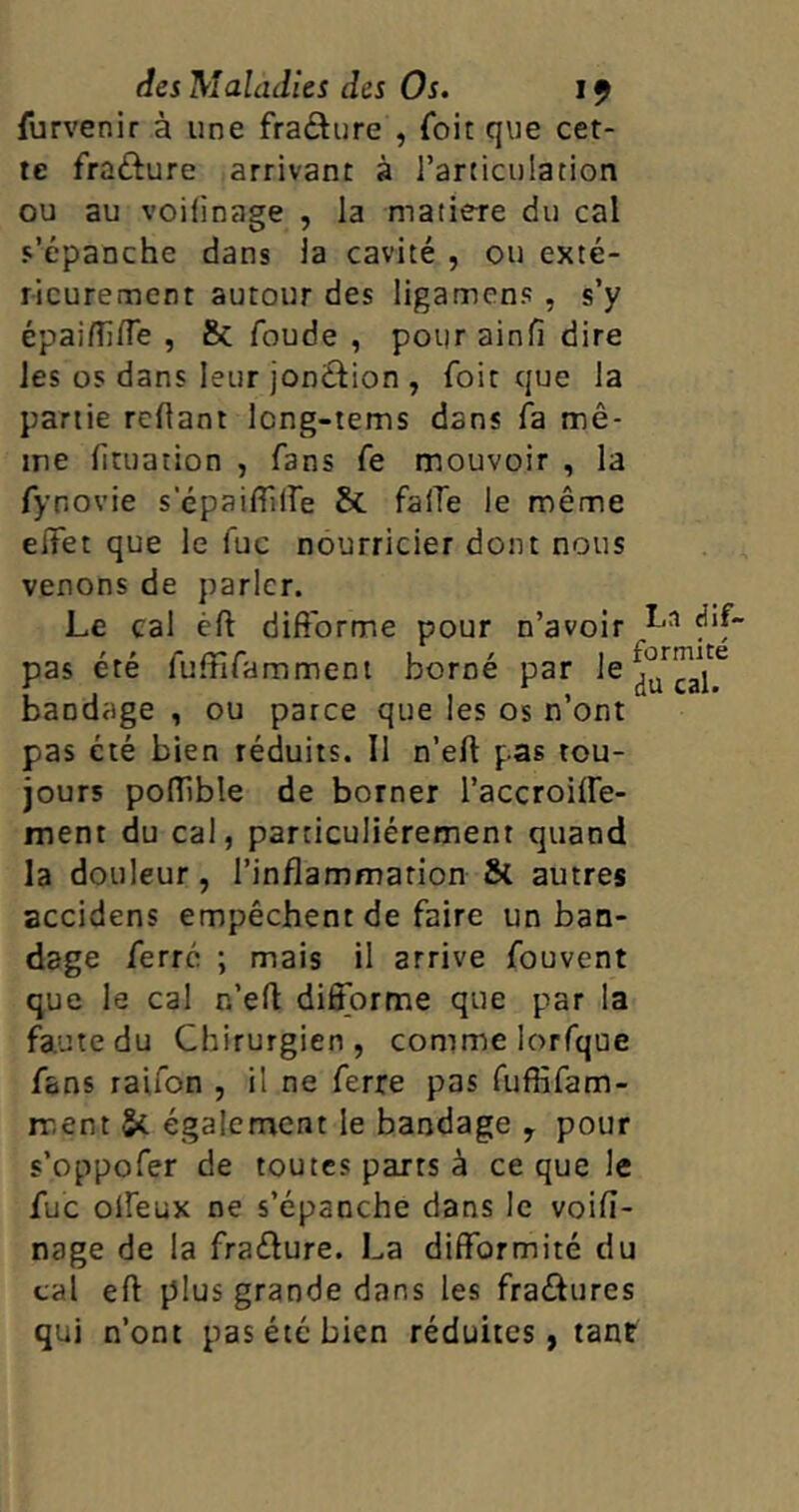 furvenir à une fracture , foit que cet- te fra&ure arrivant à l’articulation ou au voifinage , la matière du cal s’épanche dans la cavité , ou exté- rieurement autour des ligamens , s’y épaifllfle , & foude , pourainfi dire les os dans leur jonction , foit que la partie refiant Icng-tems dans fa mê- me fituation , fans fe mouvoir , la fynovie s epaifflfe St faffe le même effet que le fuc nourricier dont nous venons de parler. Le cal cft difforme pour n’avoir pas été fuffifamment borné par le ^cal^ bandage , ou parce que les os n’ont pas été bien réduits. Il n’eft pas tou- jours poffible de borner l’accroiffe- ment du cal, particuliérement quand la douleur , l’inflammation & autres accidens empêchent de faire un ban- dage ferré ; mais il arrive fouvent que le cal r.’efi: difforme que par la faute du Chirurgien, comme lorfque fans raifon , il ne ferre pas fuffifam- rr.ent 5* également le bandage , pour s’oppofer de toutes parts à ce que le fuc offeux ne s’épanche dans le voifi- nage de la fraélure. La difformité du cal eft plus grande dans les fra&ures qui n’ont pas été bien réduites, tant