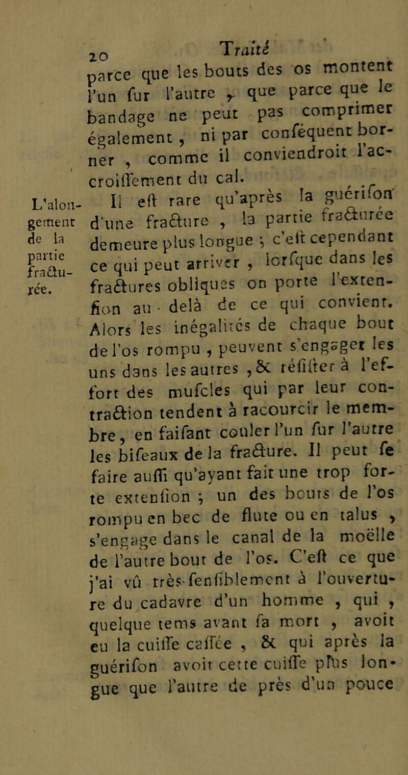 L’alon- gement de la partie fractu- rée. parce que les boucs des os montent l’un fur l’autre r que parce que le bandage ne peut pas comprimer également, ni par confequent bor- ner , comme il conviendroit 1 ac- croilTement du cal. , Il eft rare qu’après la gucrnon' d'une fra&ure , la partie fraâurce demeure plus longue ; c’eit cependant ce qui peut arriver , lorsque dans les fra&ures obliques on porte 1 exten- fion au • delà de ce qui convient. Alors les inégalités de chaque bout de l’os rompu , peuvent s’engsgerjes uns dans les autres réfifter à 1 ef- fort des mufcles qui par leur con- traction tendent a racourcir le mem- bre, en faifant couler l’un fur l’autre les bifeaux de la fraôure. Il peut fe faire aufli qu’ayant fait une trop for- te extedion un des bouts de 1 os rompu en bec de flûte ou en talus , s’engage dans le canal de la moëlle de l’autre bout de l’os. C’efI ce que j’ai vû très-fediblemcnt à l’ouvertu- re du cadavre d’un homme , qui , quelque tems avant fa mort , avoir eu la cuilTe calice , & qui après la guérifon avoir cette cuilîe phi s lon- gue que l’autre de près d’un pouce