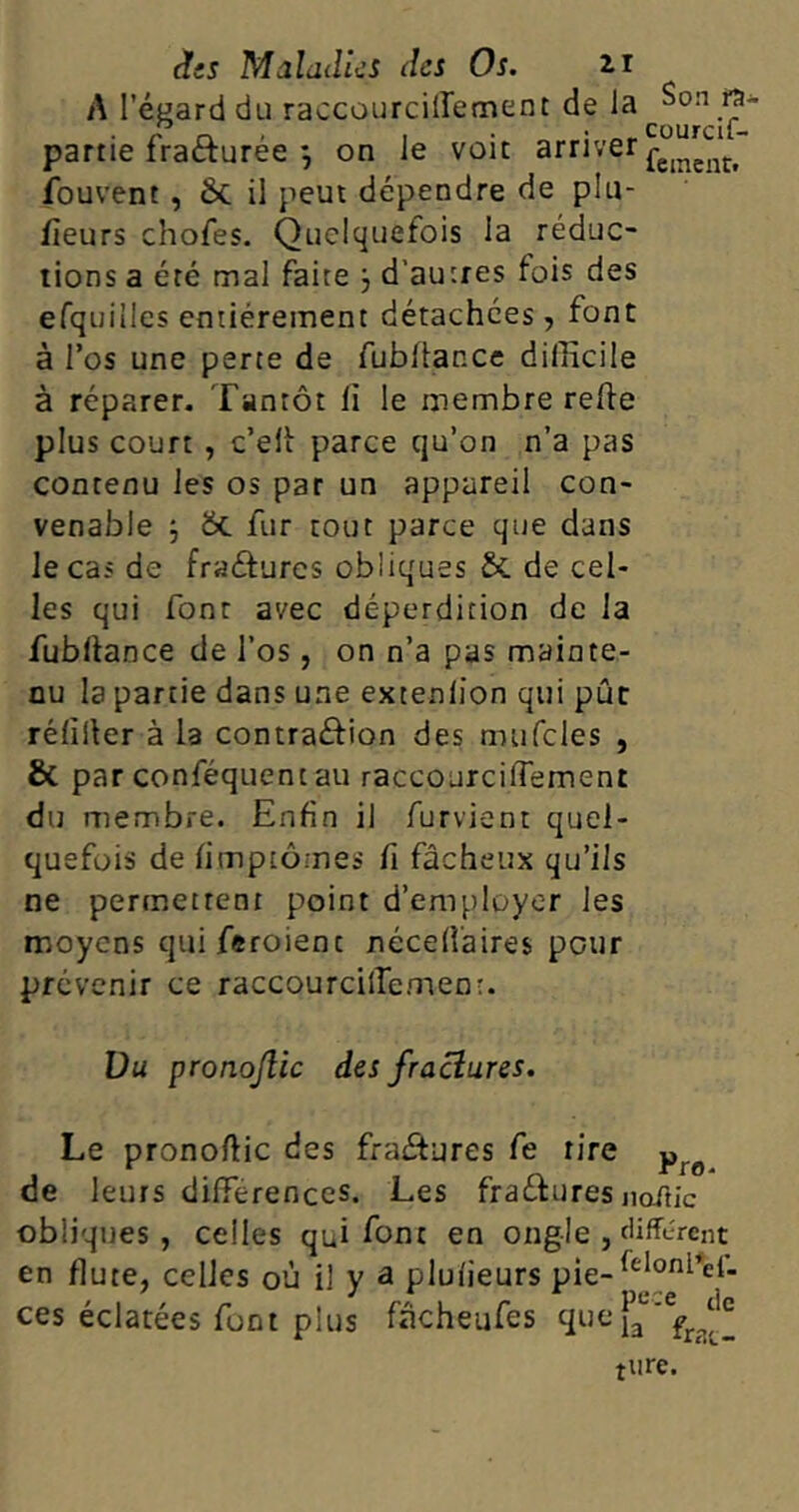 A l'égard du raccourciffement de la Son JJ* partie fracturée 3 on le voit arriver fc[ncntt fouvent , 6c il peut dépendre de pla- ceurs chofes. Quelquefois la réduc- tions a été mal faite 3 d’autres fois des efquiilcs entièrement détachées, font à l’os une perte de fu b fiance difficile à réparer. Tantôt li le membre reffe plus court , c’elf parce cju’on n’a pas contenu les os par un appareil con- venable 3 6c fur tout parce que dans le cas de fraéfurcs obliques 5c de cel- les qui font avec déperdition de la fubliance de l’os, on n’a pas mainte- nu la partie dans une extenlion qui pût réliller à la contraéfion des mufcles , & par conféquentau raccourciffement du membre. Enfin il furvient quel- quefois de fimptômes fi fâcheux qu’ils ne permettent point d’employer les moyens quiferoienc nccedaires pour prévenir ce raccourcilTemenr. Vu pronojlic des /raclures. Le pronoftic des fraétures fe rire pro de leurs différences. Les fraâures noitic obliques, celles qui font en ongle , different en flûte, celles où il y a plulieurs pie-<c}onl’et- ces éclatées font plus fncheufes quefae'efr?^ turc.