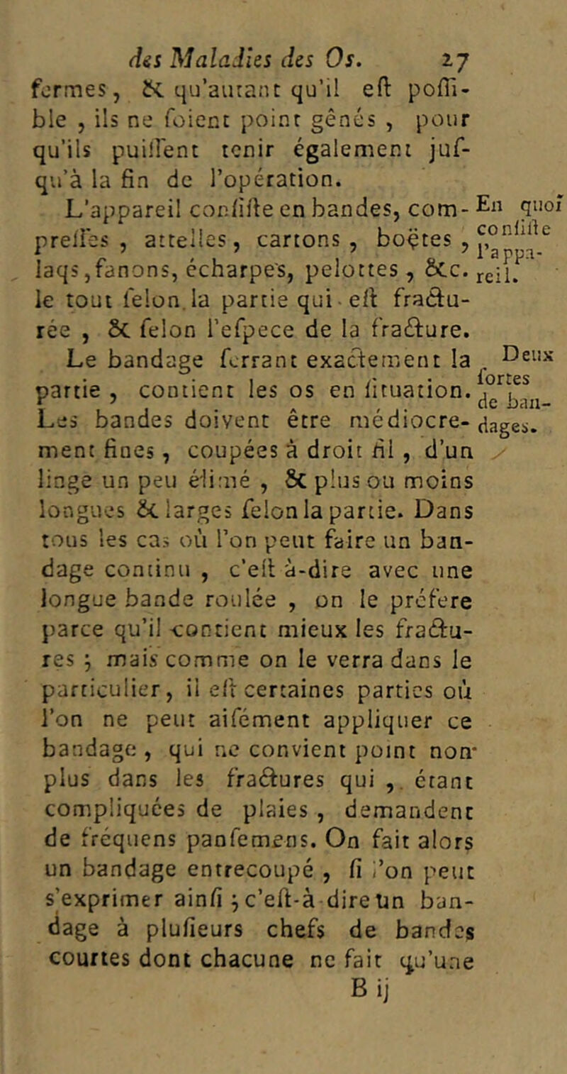 formes, qu’autant qu’il eft pofii- ble , ils ne foient point gênés , pour qu’ils puiiîent tenir également juf- qu’à la fin de l’opération. L’appareil cor.fifte en bandes, com- En quoi p refies , attelles, cartons, boçtes , laqs,fanons, écharpes, pelottes, &c.rc;[,rl le tout félon la partie qui eft fraâu- rée , St félon l’efpece de la fra&ure. Le bandage ferrant exactement la . Deux partie, contient les os en îituation. ^ Les bandes doivent être médiocre- dages. ment fiues , coupées à droit fil , d’un linge un peu élimé , St plus ou moins longues &t larges félon la partie. Dans tous les cas où l’on peut faire un ban- dage continu , c’eft à-dire avec une longue bande roulée , on le préféré parce qu’il -contient mieux les fraâru- res } mais comme on le verra dans le particulier, il eft certaines parties où l’on ne peut aifément appliquer ce bandage , qui ne convient point non- plus dans les fraétures qui , étant compliquées de plaies , demandent de fréquens panfemens. On fait alors un bandage entrecoupé , fi i’on peut s'exprimer ainfi } c’eft-à dire Un ban- dage à plufieurs chefs de bandes courtes dont chacune ne fait qu’une Bij