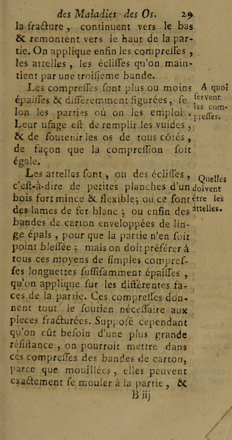 la fraâure , continuent vers le bas SC remontent vers le haut de la par- tie. On applique enfin les comprefies , les attelles , les édifies qu’on main- tient par une troilîeme bande. Les comprefies font plus ou moins A quoi écailles & différemment figurées, fe [ervcnt , , . , , . . lc-s com- lon les parties ou on les emploi.. piefpes. Leur ufage eft de remplir les vuides , & de foutenirles os de tous côtés , de façon que la comprefiion foit égale. Les attelles font , ou des édifiés , Queucs c’ôfi-à-dire de petites planches d’un doivent bois fort mince &. flexible^ ou ce font être les des lames de fer blanc ^ ou enfin desatte^es* bandes de carton enveloppées de lin- ge épais , pour que la partie n’en foit point blelfée j maison doit préférer à tous ces moyens de (impies compref- fes longuettes fufïïfamment épailfes , qu’on applique fur les différentes far ces de la partie. Ces comprefies don- nent tour le fouticr. nécefiaire aux pièces fracturées. Suppofé cependant qu’on eût befoin d’une plus grande re/iitance , on pourroit mettre dans ccs comprefies des bandes de carton, parce que mouillées, elles peuvent exa&cment fc mouler à la partie , ftc