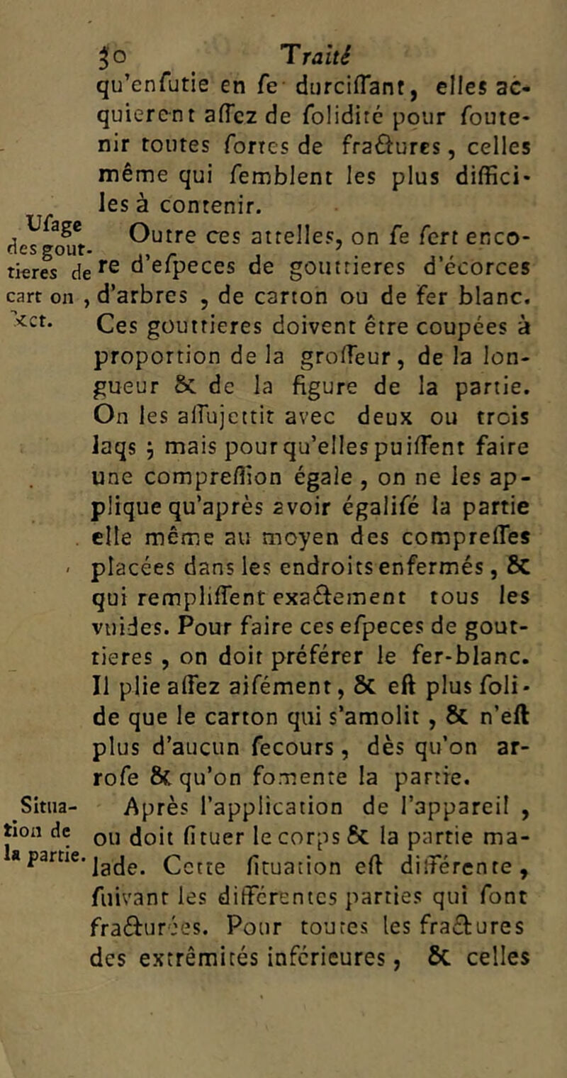 Ufage des goût 30 Traité qu’cnfutie en fe durciflant, elles ac- quièrent affcz de folidiré pour foute- nir toutes fortes de fra&ures, celles même qui femblent les plus diffici- les à contenir. Outre ces attelles, on fe fert enco- tieres dere d’efpeces de gouttières d’écorces cart on , d’arbres , de carton ou de fer blanc. <ct* Ces gouttières doivent être coupées à proportion de la groffeur, de la lon- gueur St de la figure de la partie. On les aiîujettit avec deux ou trois laqs } mais pour qu’elles puiffient faire une compreffion égale , on ne les ap- plique qu’après 2voir égalifé la partie elle même au moyen des comprelfes < placées dans les endroits enfermés, St qui rempliffent exa&ement tous les vu ides. Pour faire ces efpeces de gout- tières , on doit préférer le fer-blanc. Il plie allez aifément, 8t eft plus foli* de que le carton qui s’amolit , St n’eft plus d’aucun fecours, dès qu’on ar- rofe &C qu’on fomente la partie. Après l’application de l’appareil , . ou doit fituer le corps & la partie ma- a partie. jafje> çctre fixation elt différente, fuivanr les différentes parties qui font fraéf urées. Pour toutes les fra&ures des extrémités inferieures, ôt celles Situa- tion de