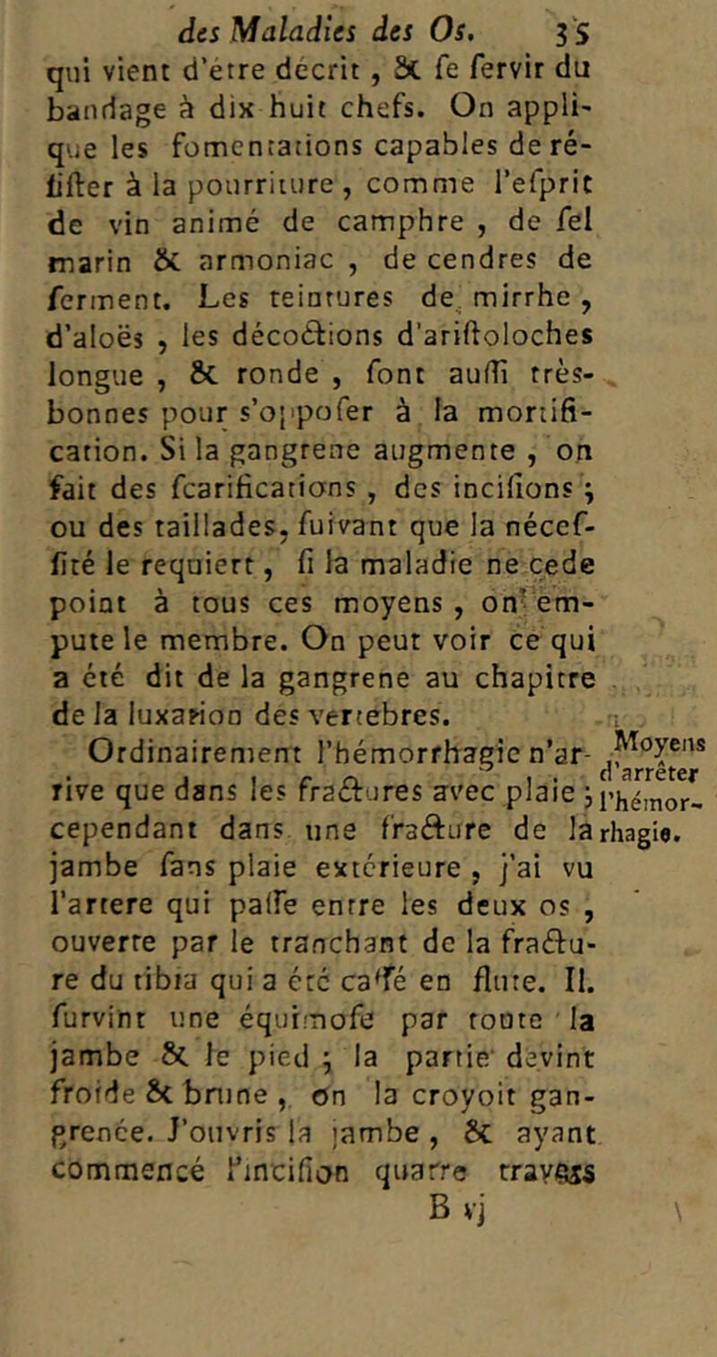 qui vient d’etre décrit , 3t fe fervir du bandage à dix huit chefs. On appli- que les fomentations capables de ré- lifter à la pourriture , comme l’efprit de vin animé de camphre , de fel marin &. armoniac , de cendres de ferment. Les teintures de mirrhe , d’aloës , les décodions d’ariftoloches longue , 8t ronde , font aulîï très- bonnes pour s’oppofer à la mortifi- cation. Si la gangrené augmente , on fait des fcarificatians , des incilions } ou des taillades, fuivant que la néccf- lîré le requiert, fi la maladie ne cede point à tous ces moyens , on’ em* pute le membre. On peut voir ce qui a été dit de la gangrené au chapitre de la luxation des vertebres. Ordinairement l’hémorrhagie n’ar- rive que dans les fr2&ures avec plaie ji’hémor- cependant dans une fra&ure de larhagie. jambe fans plaie extérieure , j’ai vu l’artere qui palfe entre les deux os , ouverte par le tranchant de la fractu- re du tibia qui a etc ca'fé en flûte. II. furvint une équimofe par toute la jambe &. le pied ; la partie devint froide St brune , on la croyoit gan- grenée. J’ouvris la ïambe , St ayant commencé l’incifion quatre travers B vj \