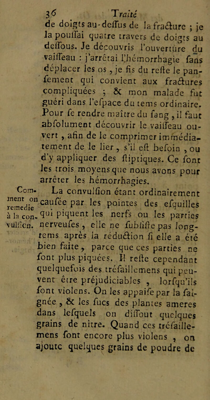 de doigts au-deffus de la fra&ure ; je Ja pouffai quatre travers de doigts au deffous. Je découvris l’ouverture du vaiffeau : j’arrêtai ^hémorrhagie fans déplacer les os , je fis du refie le pan- sement qui convient aux fra&ures compliquées ; & mon malade fut guéri dans l’efpace du tems ordinaire. Pour fe rendre maître du fang , il faut abfolument découvrir le vaiffeau ou- vert , afin de le comprimer immédia- tement de le lier, s’ii efi befoin , ou d’y appliquer des fiiptiques. Ce font les trois moyens que nous avons pour arrêter les hémorrhagies. Com. La convuifion étant ordinairement remédié11 Caufée par ,CS Pointes deS efquilles à la con. *IU‘ piquent les nerfs ou les parties vulJlcu. nerveufes , elle ne fublifie pas long- tems après la rédu&ion fi elle a été bien faite, parce que ces parties ne font plus piquées. Il refie cependant quelquefois des tréfaillemens qui peu- vent être préjudiciables , lorfqu’ils font violens. On les appaife par la fai- gnée , & les fucs des plantes ameres dans lefquels on diffout quelques grains de nitre. Quand ces tréfaille- mens font encore plus violens , on ajoute quelques grains de poudre de