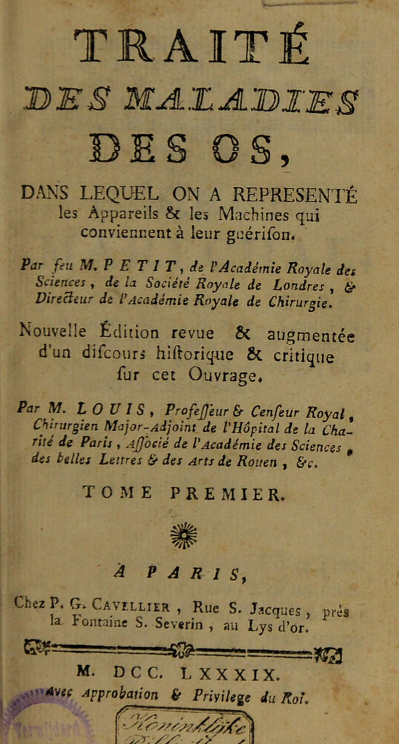 TRAITÉ BES MA.'.LA'BIES 13 E S OS, DANS LEQUEL ON A REPRÉSENTÉ les Appareils & les Machines qui conviennent à leur guérifon. Par feu M. P E T I T, de l'Académie Royale det Sciences ^ de la Société Royale de Londres ^ iér Directeur de l'Académie Royale de Chirurgie. Nouvelle Édition revue & augmentée d’un difcours hiftoriq-ue & critique fur cet Ouvrage» Par M. LOUIS, ProfeJ)eur &■ Cenfeur Royal, Chirurgien Major-Ad joint de l'Hôpital de la Cha- rité de Paris , Ajjocié de l'Académie des Sciences , des belles Lettres & des Arts de Rouen , fi-c. TOME PREMIER. ^ P A R 1 Sy Chez P. G. Cavillier , Rue S. Jacques, pré* la Fontame S. Severin , au Lys d’or. ..îS^===S=:===—^ M. DCC. L XXXIX. .v'tMvef Approbation & Privilège du Roi,