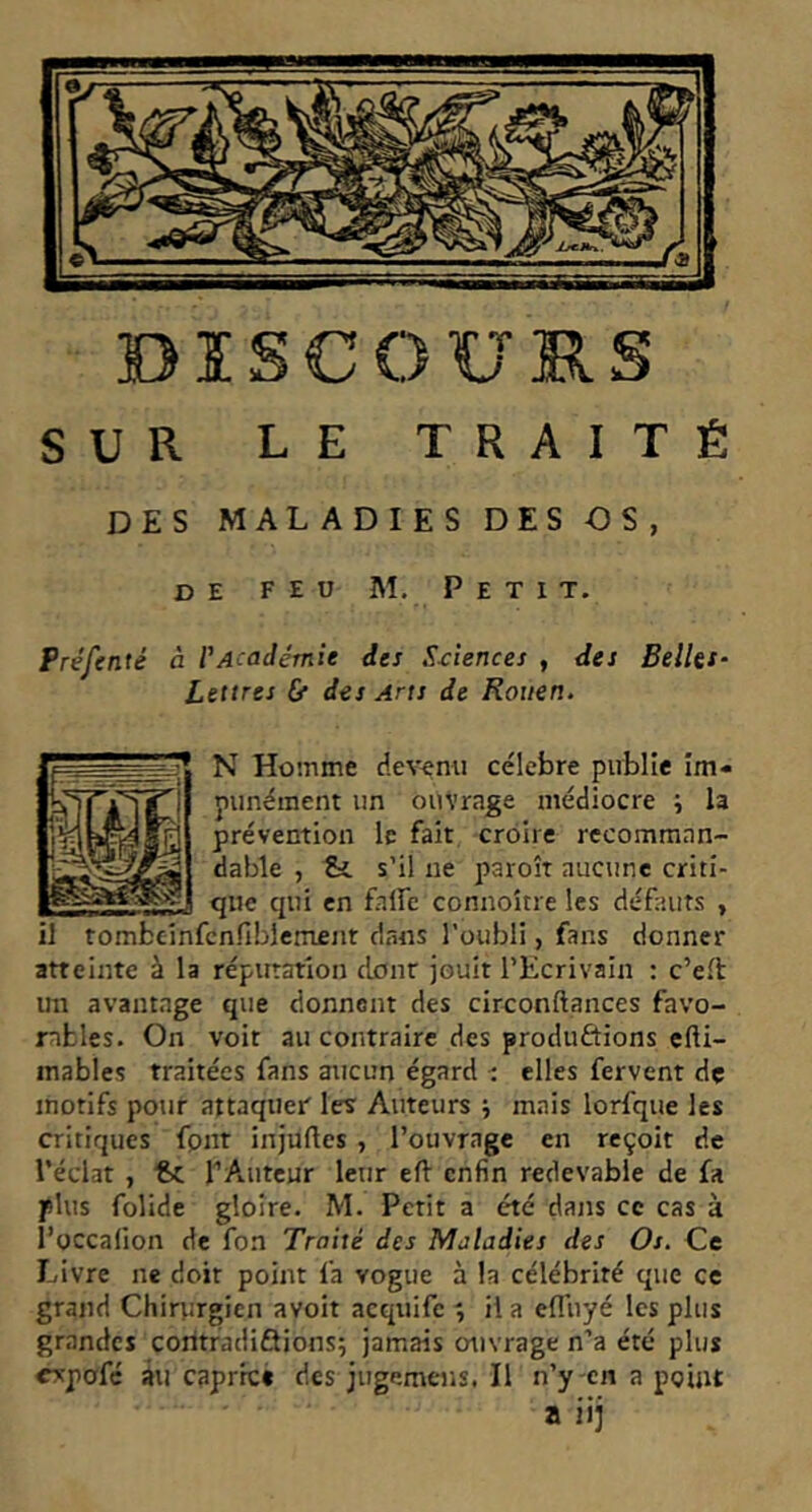 DISCOURS SUR LE TRAITÉ des mal aDIes des Os, de feu M. P e t I t. Préfenté à VAcadémie des S-cîences , des BelUt‘ Lettres Cf des Ans de Rouen. N Homme dev^mi célébré publie Im- punément un ouvrage médiocre i la prévention le fait croire recomman- dable , &. s’il ne paroît aucune criti- que qui en falfe connoître les défauts , il tombeinfcnfiblement dans l’oubli, fans donner atteinte à la réputation clonr jouit l’Ecrivain : c’eft un avantage que donnent des circonftances favo- rables. On voit au contraire des produôions efti- inables traitées fans aucun égard i elles fervent dç motifs potir attaquer les Auteurs j mais lorfque les critiques fpnt injuftes , l’ouvrage en reçoit de l’éclat , €>c TAuteur leur eft enfin redevable de fa plus folide gloire. M. Petit a été dans ce cas à l’occafion de fon Traité des Maladies des Os. Ce Livre ne doit point fa vogue à la célébrité que ce grand Chirurgien avoir acqnifc r, il a efl'uyé les plus grandes coritradiûions; jamais ouvrage n’a été plus cvpofé âu caprreé des jugemens. Il n’y en a point a iij