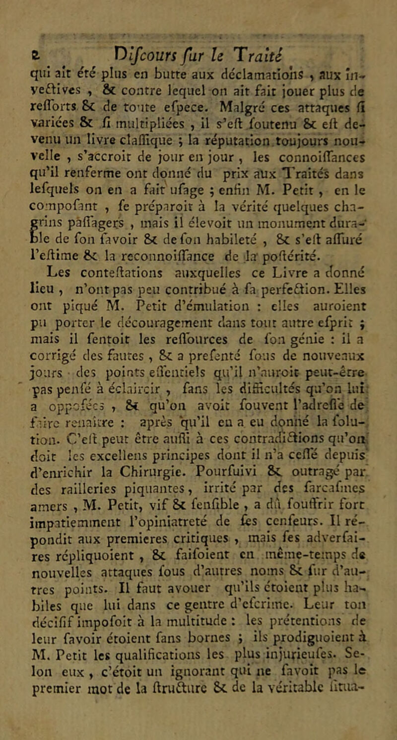 qui ait éré plus en butte aux déclamations , aux iii-r yeftives , & contre lequel on ait fait jouer plus de reflbrts Sc de toute efpece. Malgré ces attaques (î variées & fi multipliées , il s’eft foutenu &c ell de- venu un livre clalîique ; la réputation, toujours nou- velle , s’accroît de jour en jour , les connoifiances qu’il renferme ont donné du prix aux Traités dans lefquels on en a fait ufage ; enfin M. Petit , en le compofant , fe préparoit à la vérité quelques cha- frins pâflagets , mais il élevoit un monument dura- le de fon favoir Sc de fou habileté , Sc s’elf affiiré l’efiime Sc la reconnoiflance de la' poflérité. Les contefiations auxquelles ce Livre a donné lieu , n’ont pas peu contribué à fa perfeftion. Elles ont piqué M. Petit d’émulation : elles auroient pu porter le découragement dans tout autre efprit j mais il fentoit les reflburces de fon génie ; il a corrigé des fautes , Sc a prefenté fous de nouveaux jours • des points eficnciels qu’il n’auroit peut-être pas penfé à éclaircir , fans les difficultés qu’on lui: a oppofées , Sc qu’on avoit fouvent l’adreflé de; faire renaître : après qu’il eu a eu donné la folu- tion. C’ell peut être auffi à ces contradiftions qu’on doit les excellens principes dont il n’a ceflé depuis' d’enrichir la Chirurgie. Pourfuivi Sc outragé par des railleries piquantes, irrité par des farcafmes amers , M. Petit, vif Sc fenfible , a dû fouftrir fort impatiemment l’opiniâtreté de lès cenfeurs. Il ré- pondit aux premières critiques , mais fes adverfai- res répliquoient , Sc faifoienr en même-temps de nouvelles attaques fous d’autres noms Sc fur d’au- tres points. Il faut avouer qu’ils étoient plus ha- biles que lui dans ce gentre d’cfcrimc. Leur ton décifif impofolt à la multitude : les prétentions de leur favoir étoient fans bornes ; ils prodiguoient à M. Petit les qualifications les plus injurieufes. Se- lon eux , c’étoit un ignorant qui ne favoît pas le premier mot de la ftrufture Sc de la véritable lluia-