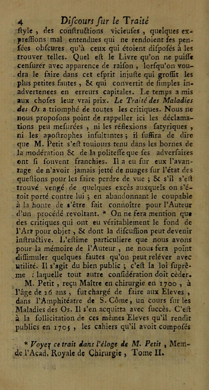 ftyle , ^es conftruûions vicieufes , quelques ex- prclîions mal entendues qui ne rcndoient fes pen- fées obfcures qu’à ceux qui étoient difpofcs à les trouver telles. Quel eft le Livre qu’on ne puiffe cenfurCr avec apparence de raifon , lorfqu’on vou- dra le faire dans cet efprit injufte qui grolSt les plus petites fautes, qui convertit de fiinples in- advertenees en erreurs capitales, l.e temps a mis aux chofes leur vrai prix. Le Traité des Maladies des Os a triomphé de toutes les critiques. Nous ne nous propofons point de rappeller ici les déclama- tions peu mefurées , ni les réflexions fatyriqiies , ni les apoürophes infultantcs ; rl fuffira de dire que M. Petit s’eft touiours tenu dans les bornes de la modération 8c de la politefl'e que fes adverfaires ont fi fouvent franchies. Il a eu fur eux l’avan- tage de n’avoir jamais jetté de nuages fur l’état des queflions pour les faire perdre de vue ; &c s’il s’ell trouve vengé de quelques excès auxquels on s’é- toit porté contre lui j en abandonnant le coupable à la honte de t’être fait connoître pour l’Auteur d’un procédé révoltant. * On ne fera mention que des critiques qui ont eu véritablement le fond de l’Art pour objet, 8c dont la difeuflion peut devenir inftruftive. L’eftime particulière que nous avons pour la mémoire de l’Auteur , ne nous fera point dillimuler quelques fautes qu’on peut reléver avec utilité. Il s’agit du bien public ; c’eft la loi fuprê- me : laquelle tout autre confideration doit céder. M. Petit, reçu Maître en chirurgie en 1700 , à l’âge de 26 ans , fut chargé de faire aux Elèves , dans l’Amphitcatre de S. Corne, un cours furies Maladies des Os. Il s’en acquitta avec fuccès. C’efi à la follicitation de ces mêmes Eleves qu’il rendit publics en 1705 , les cahiers qu’il avoir compofés * Voye^ ce trait dans Vêlage de M. Petit , Mcm- dc l’Acad. Royale de Chirurgie , Tome IL