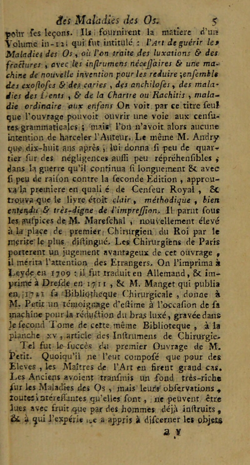 polir fcs leçons. lU i fournirent la mstlere tl’uiî Volume in-iii qui fut intitule : Va^i de guérir le* Maladies des Os, où l’on traite des luxations 6f des fraclures , flveç les inflrumens nécej]’aires & une ma~ chine de nouvelle invention pour les réduire ienfemhle des exoflofcs & des caries , des anchilofes ^ des mala- dies des i-ents ^ & de la Chartre ou Rachitis , mala- die ordinaire aux enfans On voir par ce titre feu! que l’ouvrage pouvoir ouvrir une voie aux cenfu- tes grammaticales ; mais l’on n’avoit alors aucune intention de harceler l’Aiiteur. Le même M. Andry que dix-huit ans après , lui donna fi peu de quar- tier fur des négligences aufli peu réprchenfibles f dans la guerre qu’il continua fi longuement &. avec fi peu de raifon contre la fécondé Edition , approu- va la première en quali é de Cenfeur Royal , 8c trouva que le livre ctott clair , méthodique , bien entendu & très-digne de l'imprefjion. Il parut fous les [lufpices de, lyi. Marefchal , nouvellement élevé à la place de premieri Chirurgien du Roi par le niçrite' le plus diftinguc> Les Chirurgifens de Paris portèrent un jugement avantageux de cet ouvrage , il mérita l’attention des Etrangers, On l’imprima k Leydecn 1709 : il fut traduit en Allemand, Sc im- prime à Drefde en 1711 , M. Mangct qui publia en. 1711 fa Bibliothèque Chirurgicale , donne à M. Petit un témoignage d’eftime à l’occafion de fa machine pour la réduction du bras luxé, gravée dans Je fécond ’l’ome de cette même Biblioteque , .à la planche xv, article des Inftrumens de Chirurgie- T el fut le fuccès cUi premier Ouvrage de M. Petit. Quoiqu’il ne l’eut coinpofé que pour des Eleves , les Maîtres de l’Art eu firent grand cas. Les Anciens avoient tranfinis un fond très-riche ^ur les Maladies des Os , mais leur!* obfervations ^ toutesiatéreflautes qu’elles font, ne peuvent être lues avec fruit que par des hommes déjà inftruits, £)£. à qui i’expérie i-.e a appris à djfcertier les oBjelft a ï I