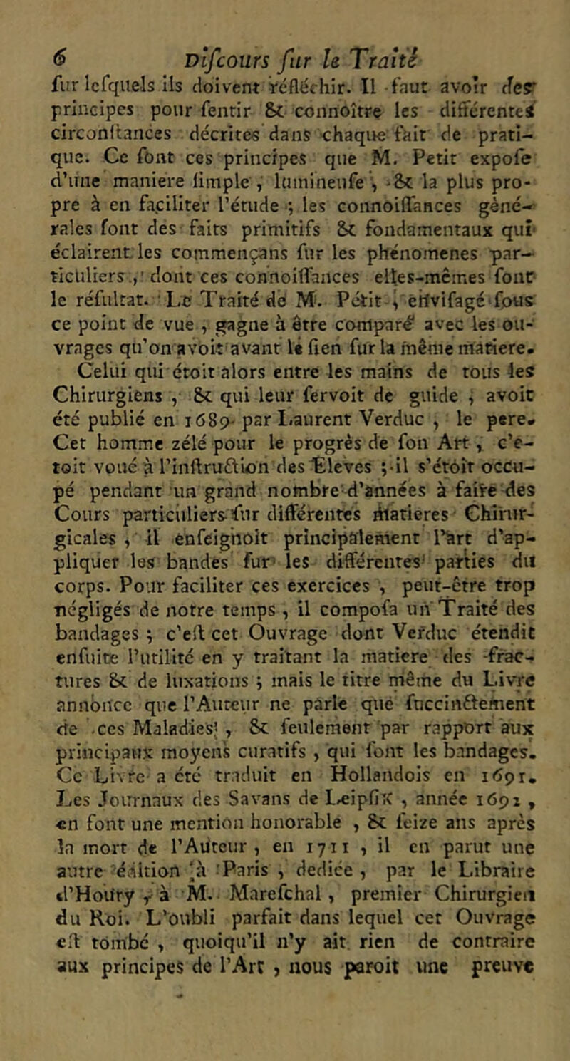 fur Icfqiiels ils doivent ïcfléchir. Il faut avoir der principes pour fenrir Sc connoître les differentes circonitances décrites dans chaque fait de prati- que. Ce font ces principes que M. Petit expofe d’une maniéré liitiple , luinineufe , -& la plus pro- pre à en fa.ciliter l’érude ; les connoiffances géné- rales font des faits primitifs Sc fondamentaux qui' éclairent les commençans fur les phénomènes par- ticuliers.,' dont ces connoiffances elles-mêmes font le réfultat. Le Traité dé M. Petit i etlvifagé» fous ce point de vue , gagne à être comparé avec les ou- vrages qu’on a voit'avant 1« fien fur la même matière. Celui qui étoit alors entre les mains de tous les Chirurgiens , &c qui leur fervoit de guide , avoir été publié en 1689- par l.aurent Verduc , le pere. Cet homme zélé pour le progrès de fon Art, c’e- toit voué à rinftruÛion des tïeves ;-il s’étôît occu- pé pendant un grand nombre'd’années à faite des Cours particuliers fur différentes fflatieres Chirur- gicales , il ènfeighoit principalement l’art d’ap- pliquer les bandes fur' les différenres- parties du corps. Pour faciliter ces exercices , peut-être trop négligés de notre temps , il compofa un Traité des bandages ; c'eil cet Ouvrage dont Verduc étendit enfuitE l’iitilitc en y traitant la matière des -frac- tures Sc de luxations ; mais le titre même du Livre annonce que l’Aurciir ne parle que fnccinftement de -ces Maladies’ , Sc feulement par rapport aux principaux moyens curatifs , qui font les bandages. Ce Li\rc acté traduit en Hollandois en itfpr. Les Journaux des Savans de L.ejpfix , année 1691 , «n font une mention honorable , Sc feize ans après la mort de l’Ailteiir , en 1711 , il en parut une autre éàition 'à ^Paris , dedice , par le Libraire cl’Houry M. Marefchal, premier Chirurgien du Roi. L’oubli parfait dans lequel cet Ouvrage eff tombé , quoiqu’il n’y ait rien de contraire aux principes de l’Art j nous paroit une preuve