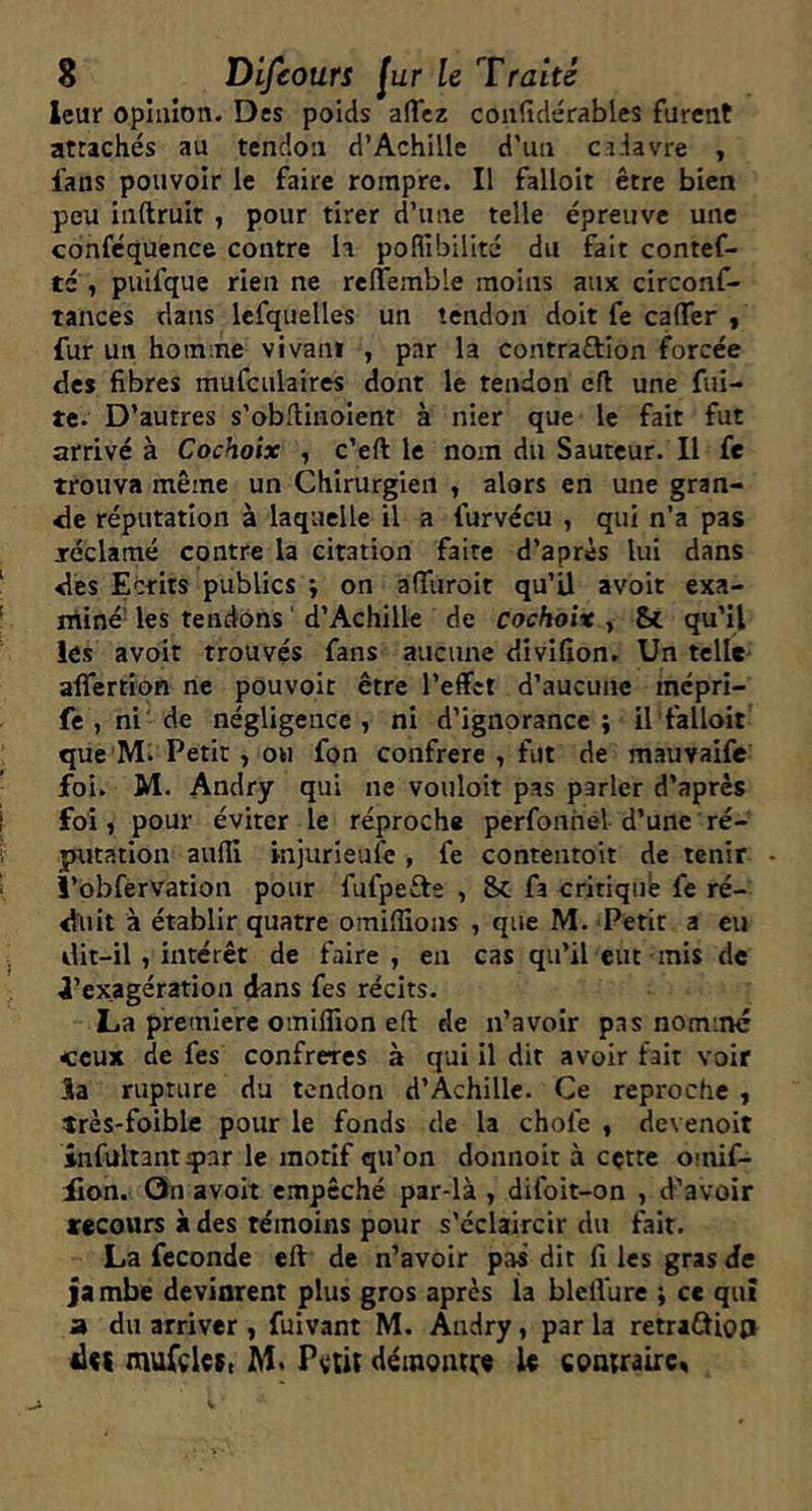 leur opinion. Des poids aJTez couddérables furent attachés au tendon d’Achille d’un cadavre , fans pouvoir le faire rompre. Il falloir être bien peu inftruit , pour tirer d’une telle épreuve une confcquence contre h poflibillté du fait contef- té , puifque rien ne relTemble moins aux circonf- tances dans Icfquelles un tendon doit fe caflTer « fur un homme vivant , par la contraftion forcée des fibres mufculaires dont le tendon cfl une fui- te. D’autres s’obflinoient à nier que le fait fut arrivé à Cochoix , c’eft le nom du Sauteur. Il fe trouva même un Chirurgien , alors en une gran- de réputation à laquelle il a furvécu , qui n’a pas jréclamé contre la citation faire d’après lui dans dès Ecrits publics ; on alTuroit qu’ü avoir exa- rniné- les tendons ' d’Achille de cochoix , Sc rju’il les avoir trouvés fans aucune divifion. Un telle aflertion ne pouvoir être l’effet d’aucune mépri- fe,ni'de négligence, ni d’ignorance; il falloir que M. Petit, ou fon confrère , fut de mauvaife foi. M. Andry qui ne vouloir pas parler d’après foi, pour éviter le réproche perfonhel d’une ré- putation aufli injurieufe, fe contentoit de tenir î’obfervation pour fufpefte , Sc fa critiqué fe ré- duit à établir quatre omiffions , que M. Petit a eu dit-il, intérêt de faire, en cas qu’il eut mis de l’exagération dans fes récits. La première omifllon eft de n’avoir pas nommé ceux de fes confrères à qui il dit avoir fait voir la rupture du tendon d’Achille. Ce reproche , très-foible pour le fonds de la chofe , devenoit infültantJpar le motif qu’on donnoit à cçtte omif- iion. On avoit empêché par-là , difoit-on , d’avoir recours à des témoins pour s’éclaircir du fait. La fécondé eff de n’avoir pas dit fi les gras de jambe devinrent plus gros apres la blelVure ; ce qu! a du arriver , fuivant M. Andry, par la retradJio;» mufcles, M* Pvût démontre le contraire^