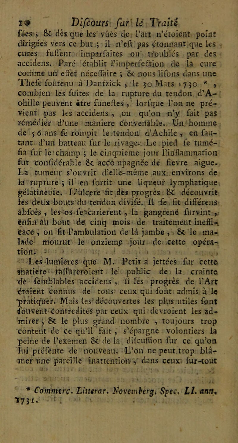 f»es , Sc dès que les vues de l’art u’éroient point dirigées vers ce but ; il n’cft pas étonnant que les - cures f’ufl'ent imparfaites ou troublés par des accidens. Paré établit l’impcrfcûion de la cure comme un effet ncceflaire ; 6c nous lifons dans une Thefe loiitenu â Dantzick , le 30 Mars 1730 * t combien lés fuites de la rupture du tendon d’A- ohille peuvent être funelles , lorfque l’on ne pré- vient pas les accidens , ,ou qu’on n’y fait pas remédier d’une maniéré con.veilable. Un homme de 5 6 ans fe rompit le .tendon d’Achilc , en fau- tant d’un batteau fur le rivage.. Le pied fe tumé- fia fur le'champ ; le cinquième jour i’inflammatiou fut confidérable 6c accôinpagnée de fièvre aigue. La tumeur s’ouvrit d’cllé-même aux. environs de la rupture ; il en fo-rtit une liqueur lymphatique gélatineuie. L’ulcere fit des progrès 6c découvrit les deux bouts du tendon divifé. Il fe fit difl'érens àbfcés , les os fe^carierent , la gangrené furvint ,, énfin ntl bout de cinq mois de traitement inefli-v eace , on fit l’ambulation de là jambe , 6c le ma- lade mourut le onziemp jour de .cette opéra-' tion. - ’ ' Les-lumières que M. Petit a jettées fur cette thatiere' ihlfureroicnt le public de la crainte 'dé fèinblables accidens ,, li les progrès de l’Art étoient connus de tous' ceux qui font ad’nîs à Iç ■pratiquèr. Mais les-découvertes les plus utiles font Souvent éonrredités par ceux qui devroient les ad- mirer i &C le plus grand nombre , toujours trop content de ce qu’il fait, s’épargne volontiers la peine de l’examen Sc de la difculfion fur ce qu’on lui préfente de nouveau. L’on ne peut trop blâ- mer Une pareille inattention dans ceux fur-tout Commtrç, Litttrar. Kovetnberg. Spec, LL ann, I731. ■ .