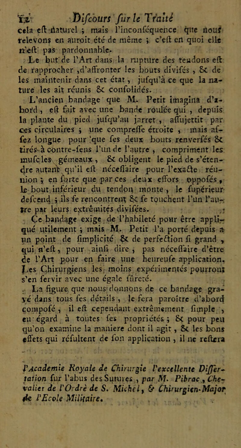 ïii' lyifc'ourt fur U Traité cela eft rtatuicl ; maïs rinconfcquence que flou? relevons en auroir été de même } c’eft en quoi elle neft pas pardonnable. Le bnf de l’Art dans la rupture des tendons eft de rapprocher ,d’affronter les bouts divifés , &C de les maintenir dans cet état, jufqu’à ce que la na- ture les ait réunis Sc confolidés. L’ancien bandage que AL Petit imagina d’a- bord , eft fait avec une bande roulée qui , depuis la plante du pied jufqu’au jarret , aflujettit par ces circulaires ÿ une comprcfTe étroite , mais af- fcz longue pour !que fes deux bouts renverfés 8c tiréss à c-ontre-fens l’un de l’autre , compriment les jnufc les gémeaux , & obligent le pied de s’éten- dre autant qu’il eft nécefl'aire pour l’exafte réu- nion î en f'orte que par ces deux effors eppofés , le bout; inférieur dti tendon monte , le fupérieur defcend.i rencontrent & fe touchent l’un l’au- tre par leurs extrémités divifées. Ce bandage exige de l’habileté pour être appU.- qué utilement ; mais M. Petit l’a porté depuis vin point de fimplicité & de perfeftion II grand , quin’eft, pour ainfi dire, pas nécefl'aire d’être de l’Art pour en faire une heureufe application. JjCS Chirur^ens les, moins expérimentés pourront s’en fervir avec une égale fûrcré. . La figure que nous» donnons de ce bandage gra- ve dans tous fes détails, le fera paroicre d’abord çompofé , il eft cependant extrêmement fimple , eu égard à toutes fes propriétés; Sc pour peu qu’on examine la maniéré dont il agit, &c les bons effets qui réfultenr de fon application , il ne rcftera VAcademie Royale de Chirurgie Vexcellente Dijfer- tation fur l’abus des Sutures , par M. Pibrac ,Che^ valiet de l'Ordrè de S. Michel y & Chirurgien-Major 4c l'Ecole Militaire,