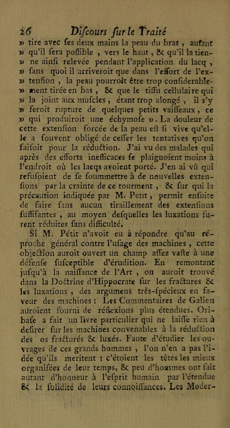 V tire avec fes deux mains la peau du bras , aufant y> qu’il fera poflible , vers le haut, &. qu’il la tien- » ne ainfi relevée pendant l’application du lacq , » fans quoi il arriveroit que dans l’effort de l’ex- » tenfion , la peau pourrolt être trop confiderablc- » «lent tirée en bas , Sc que le tiflu cellulaire qui » la joint aux niufcles , étant trop alongé , il s’y Tf> feroit rupture de quelques petits vaiffeaux, ce » qui produiroit une échymofe ». La douleur de cette extenfion forcée de la peau cft fi vive qu’el- le a fouvent obligé de cefl’er les tentatives qu’on faifoit pour la réduftion. J’ai vu des malades qui après des efforts inefficaces fc plaignoient moins à l’endroit où les lacqs avoieut porté. J’en ai vû qui refufoient de fe foummettre à de nouvelles exten- fions par la crainte de ce tourment , Sc fur qui la précaution indiquée par M. Petit, permit enfui te de faire fans aucun tiraillement des extenlions fuffifantes , au moyen defquelles les luxations fu- rent réduites fans difficulté. Si Al. Petit n’avoit eu à répondre qu’au re- proche général contre l’ufage des machines, cette objeftion auroit ouvert un champ affez vafte à une défenfe fufceptible d’érudition. En remontant jufqu'à la naiffance de l’Art , on auroit trouvé dans la Doftrine d’Hippocrate fur les fradures &c les luxations , des argumens très-fpécieux en fa- veur des machines : Les Commentaires de Galien auroient fourni de réflexions plus étendues. Ori- bafe a fait un livre particulier qui ne laifi'e rien à defirer fur les machines convenables à la réduftion des os fraûurés 5c luxés. Faute d’étudier les ou- vrages de ces grands hommes , l’on n’en a pas l’i- dée qu’ils méritent ; c’étoient les têtes les mieux organifées de leur temps, 5c peu d’hoatmes ont fait autant d’honneur à l’efprit humain par l’étendue ht la folidité de leurs comioiflaaces. Les Moder-