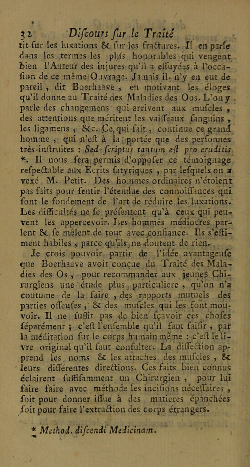 tic fur les luxations 5c fur les fraftures. II eu parle dans les tennis les pl;is honorables qui vengent bien l’Auteur des injures qu'il a eduyées à l’occa- fion de ce mêi-ne Ouvrage. Ja.niis il- n’y en eut de pareil , dit Boerhaave , eta motivant les éloges qu’il donne au Traité des Maladies des Oos. L’on y parle des changemens qui arrivent aux mufcles » des attentions que iiairitent les Vraideaux fanguins y les ligainens , Scc. Ce,qui fait , continue ce grand ho;n:ne , qui n’eft à la -portee que des pcrfoimcs très-inftruites : Std-feriptuj tantum e-ft pro eruditis *. Il nous fera, permis d’opppfer ce témoignage refpeftable aux Ecrits fatyriques , par lefquels on a rexé M. Petit. Des hommes ordinaires n’étoient pas faits pour fentir l’étendue des connoiffances qui font le fondement de l’art de réduire les-luxations. Les difficultés ne fe préfentent qu’à ceux qui peu- vent les appercevoir. Les houamés médiocres par- lent & fe mêlent de tout avec.confâance. Ils s’efti- ment habiles , parce qu’ils^ne-doutent de rien.. Je crois pouvoir partir de l’idée avantagenfe que Boerhaave avoir conçue du Traité des Mala- dies des Os , pour recommander aux jeunes Chi- rurgiens une étude plus -particulière , qu'on n’a coutuine de la faire , des rapports mutuels des parties olTeufes Sc des mufcles qui les font mou- voir. Il ne fuflit pas de bien fçavoir ces chofes féparément ; c’eft l’enfemble qu’il faut füfir , par la méditation fur le corps hu nain m.ême ; c’e!l le li- vre original qu’il faut confulter. La dilTeTion ap- prend les noms Sc les attaches des mufcles , Sc leurs differentes direftions- Ces faits bien connus éclairent fuffifamment un Chirurgien , pour lui faire faire avec méthode les incifions nécelfaires , foit pour donner iflTue à des niiticres épanchées foitpour faire l’extraction des corps étrangers. * Mithod. difeendi Midicinam.