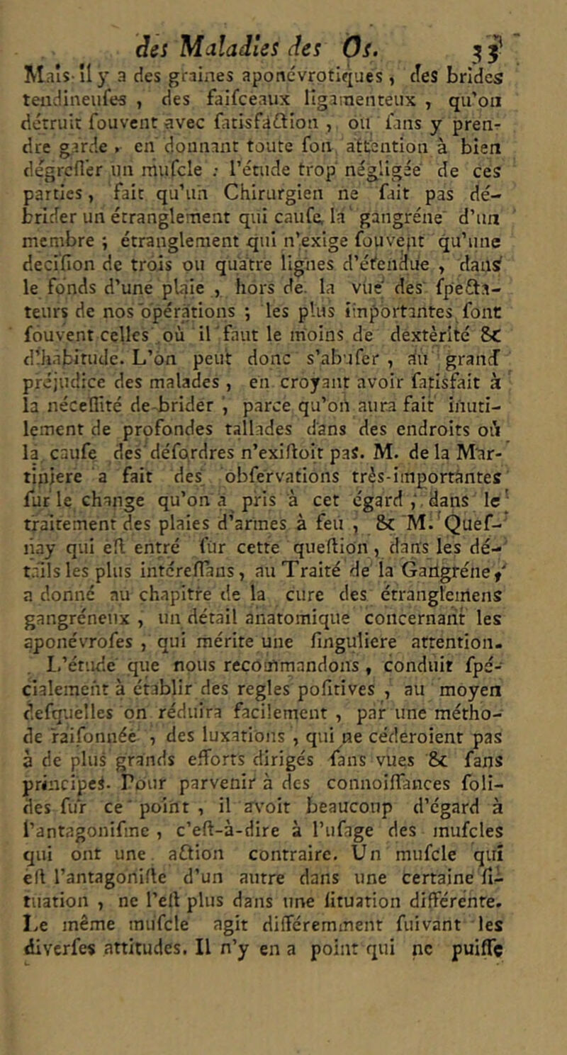 Maîs îl)' a des graines aponcvrptiques , cîes brides teiidineufes , des faifceaux llgainenteux , qu’on détruii: fouvent avec ûcisfiiftioa , ou fans y pren- dre garde . en donnant toute fon attention à bien degrcder un niufcle : l’étude trop négligée de ces parties, fait qu’un Chirurgien ne fait pas dé- brider un étranglement qui caufe, la' gangrène' d’un membre; étranglement qui n’exige fouvept qu’une decifion de trois ou quatre lignes d’étendue , dans le fonds d’une pUaie , hors de. la vtie' des fpefta- teurs de nos'opérations ; les plus importantes font fouvent celles\ où il 'faut le moins dé dextérité 8C dlh.abitudc. L’on peut donc s’abufer , dû grand préjudice des malades, en croyant avoir fatlsfait k la nécellité de-brlder parce qu’on aura fait inuti- lement de profondes tallades dans des endroits où là, caufe des'défqrdres n’exiftoit paS. M- de la Mar- tipjere a fait des^ obfervations trés-importàntes furie change qu’on a pris à cet égard,', dans le] traitement des plaies d’armes à feu , Sc Rl. 'Quef-' liay qui èïl entré fur cette queftion, dans les dé- tails les plus intérelTans, au Traité de la Garlgrénef a donné au chapitre de la cure des étrangleiitens gangréneux , un détail anatomique concernant les aponévrofes , qui mérite une finguliere attention. L’étude que nous recomrnandons, conduit fpé- cialeinent à établir des réglés polîtives , au moyen defquèlles on réduira facilement, par une métho- de ràifonnéc' , des luxations , qui ne céderoient pas à de plus grands efforts dirigés fans vues 8c fans principes. Pour parvenir à des connoiffances foli- des fuir ce'point, il a\'oit beaucoup d’égard à l’antagonifine , c’eft-à-dire à l’ufage des mufcles qui ont une aftion contraire. Un mufcle qui èft l’antagonifie d’un autre dans une certaine û~ tuation , ne l’ell plus dans une lituation différente. Le même mufcle agit différemment fiiivant les diverfes attitudes. Il n’y en a point qui ne puiffe