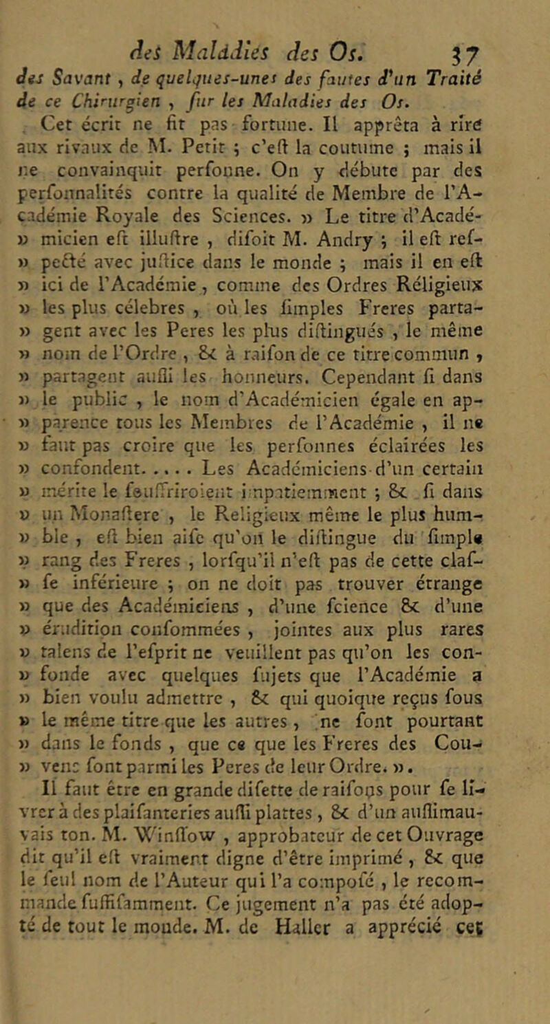 Aes Maldiîles des Os. 5 7 Jis Savant , de quelques-unes des fautes d^in Traité de ce Chirurgien , fur les Maladies des Os. Cet écrit ne fit pas fortune. Il apprêta à rîrd aux riv.iux de M. Petit ; c’eft la coutume ; mais il ne convainquit perfonne. On y débute par des perfonnalités contre la qualité de Membre de l’A- cadémie Royale des Sciences. » Le titre d’Acadé- » micien eft illuftre , difoit M. Andry , il eft ref- » pcfté avec jufiice dans le monde ; mais il en eft » ici de l’Académie , comme des Ordres Réligieiix » les plus célébrés , où les fimples Frcres parta- M gent avec les Peres les plus diftingués , le même » nom de l’Ordre , Sc à mifon de ce titre commun y » partagent aufli les honneurs. Cependant fi dans » le public , le nom d’Académicien égale en ap- » parence tous les Membres de l’Académie , il ne » faut pas croire que les perfonnes éclairées les » confondent Les Académiciens d’un certain U mérite le fsuirriroient i npatiemment -, &c fi dans « un Monaftere , le Religieux même le plus hum- w ble , eft bien aifc qu'on le diftingue du fimple w rang des Freres , lorfqu’il n’eft pas de cette claf- » fe inférieure ; on ne doit pas trouver étrange » que des Académiciens , d’une fcience &c d’une » érudition confommées , jointes aux plus rares V talens de l’efprit ne veuillent pas qu’on les con- w fonde avec quelques fujets que l’Académie a » bien voulu admettre , fec qui quoique reçus fous » le même titre que les autres, me font pourtant » dans le fonds , que ce que les Freres des Cou- » vent font parmi les Peres de leur Ordre. ». Il faut être en grande difette deraifoçs pour fe li- vrer à des plaifantcries aufli plattes, 8c d’un auflimaii- vais ton. M. Winft’ow , approbateur de cet Ouvrage dit qu’il eft vraiment digne d’être imprimé , Sc que le feul nom de l’Auteur qui l’a compofé , le recom- mande fuftifamment. Ce jugement n’a pas été adop- té de tout le monde. M. de Haller a apprécié ceç