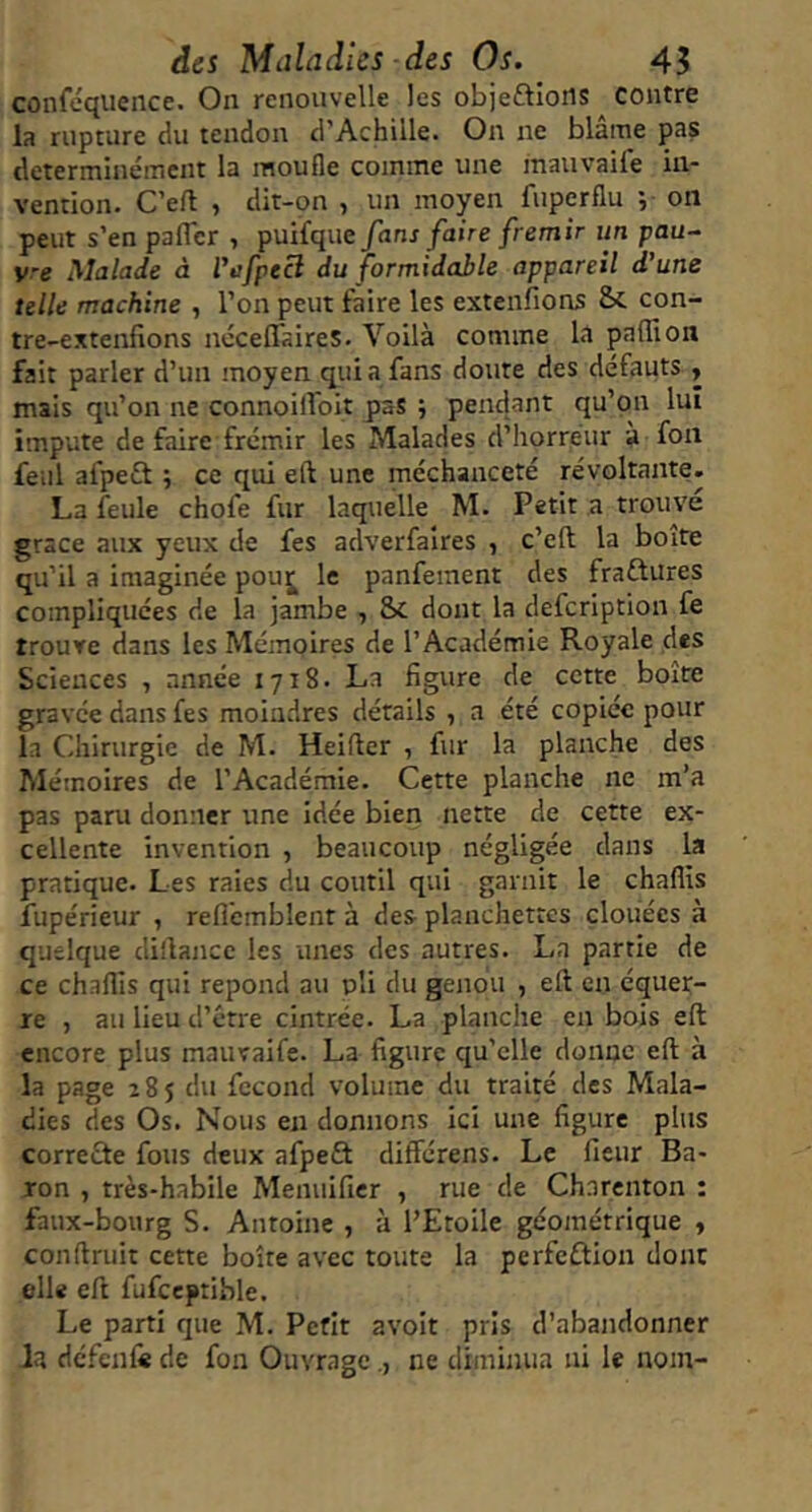 conféquence. On renouvelle les objeftions contre la rupture du tendon d’Achille. On ne blâme pas determinément la moufle comme une mauvaife in- vention. C’eft , dit-on , un moyen fuperflu ; on peut s’en pafler , puifque fans faire frémir un pau- vre Malade à l'üfpeci du formidahle appareil d'une telle machine , l’on peut faire les extenfions Sc con- tre-extenfions ncceffaireS. Voilà comme la paffion fait parler d’un moyen quia fans doute des défauts , mais qu’on ne connoilfoit pas ; pendant qu’on lui impute de faire frémir les Malades d’horreur à fon feiil afpeft ; ce qui eft une méchanceté révoltante. La feule chofe fur laquelle M. Petit a trouve grâce aux yeux de fes adverfaires , c’eft la boite qu’il a imaginée pouj^ le panfement des fraftures compliquées de la jambe , Sc dont la defeription fe trouve dans les Mémoires de l’Académie Royale des Sciences , année 1718. La figure de cette boîte gravée dans fes moindres détails , a été copiée pour la Chirurgie de M. Heifter , fur la planche des Mémoires de l’Académie. Cette planche ne m’a pas paru donner une idée bien nette de cette ex- cellente invention , beaucoup négligée dans la pratique. Les raies du coutil qui garait le chaflis îupérieur , refl'cmblent à des planchettes clouées à quelque di'lancc les unes des autres. La partie de ce chaflis qui répond au pli du genou , eft en équet- re , au lieu d’étre cintrée. La planche en bois eft encore plus mauvaife. La figure qu’elle donne eft à la page 285 du fécond volume du traité des Mala- dies des Os. Nous en donnons ici une figure plus correûe fous deux afpeft différens. Le fleur Ba- ron , très-habile Menuificr , rue de Charenton : faux-bourg S. Antoine , à l’Etoile géométrique y conftruit cette boîte avec toute la perfeflion donc elle eft fufceptible. Le parti que M. Petit avoit pris d’abandonner la dcfcnli de fon Ouvragene diminua ni le nom-