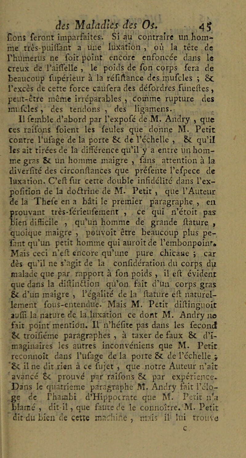 fiOns feront imparfaites. Si au contraire nn hom- me très-piiiflant a une lüxation , où la tête de rhiimenis ne foit point encore enfoncée dans le creux de raiffelle , le poids de fon corps fera de beaucoup fupérieiir à la réfiftance des mufcles ; 8c l’excès de cette force caiifera des défordres funefles, peut-être même irréparables , Comme rupture des mufcles , des tendons , des ligamens. Il femble d’abord par l’expofé de M. Andry , que ces raifo^s foient les feules que donne M. Petit contre l’ufage de la porte 8c de l’échelle , 8c qu’il lésait tirées de la différence qu’ily a entre un hom- me gras &c un homme maigre , fans attention à la diverfité des circonrtances que préfente l’efpece de luxation. C’eft fur cette double infidélité dans l’ex- pofition de la doftrine de M. Petit , que l’Auteur de la Thefe en a bâti le premier paragraphe , en prouvant très-ferieuferaent , . ce qui n’étoit pas bien difficile , qu’un homme de grande ftature , quoique maigre , pouvoir être beaucoup plus pe- lant qu’un petit homme qui auroitde l’embonpoint» Mais ceci n’eft encore qu’une pure chicaue ; car dès qii’il ne s’agit de la confidération du corps du malade que par rapport à fon poids , il eft évident que dans la diflinûion qu’on fait d’ün corps gras 8c d’un maigre , l’égalité de la ftaturc efl naturel- lement fous-enteiuhie. Mais M. Petit difiinguoit aufll la nature de la luxation ce dont M. Andry no fait point mention. Il n’héfite pas dans les fécond 8c troifiéine paragraphes , à taxer de faux 8c d’i- maginaires les autres inconvéniens que M. Petit rcconnoît dans l’ufage de la porte &c de l’échelle j '8c il ne dit rien à ce fujet , que notre Auteur n’ait avancé &c prouvé par raifons &c par cxpérience- Dans le quatrième paragraphe M. Andry fait l’clo- ge de l’haabi d’Hippocrate que M. Petit n’a blâmé , dit-il, que faute de le connoître. M. Petit dit du bien de çette madiinc , mais il lui trouvo c