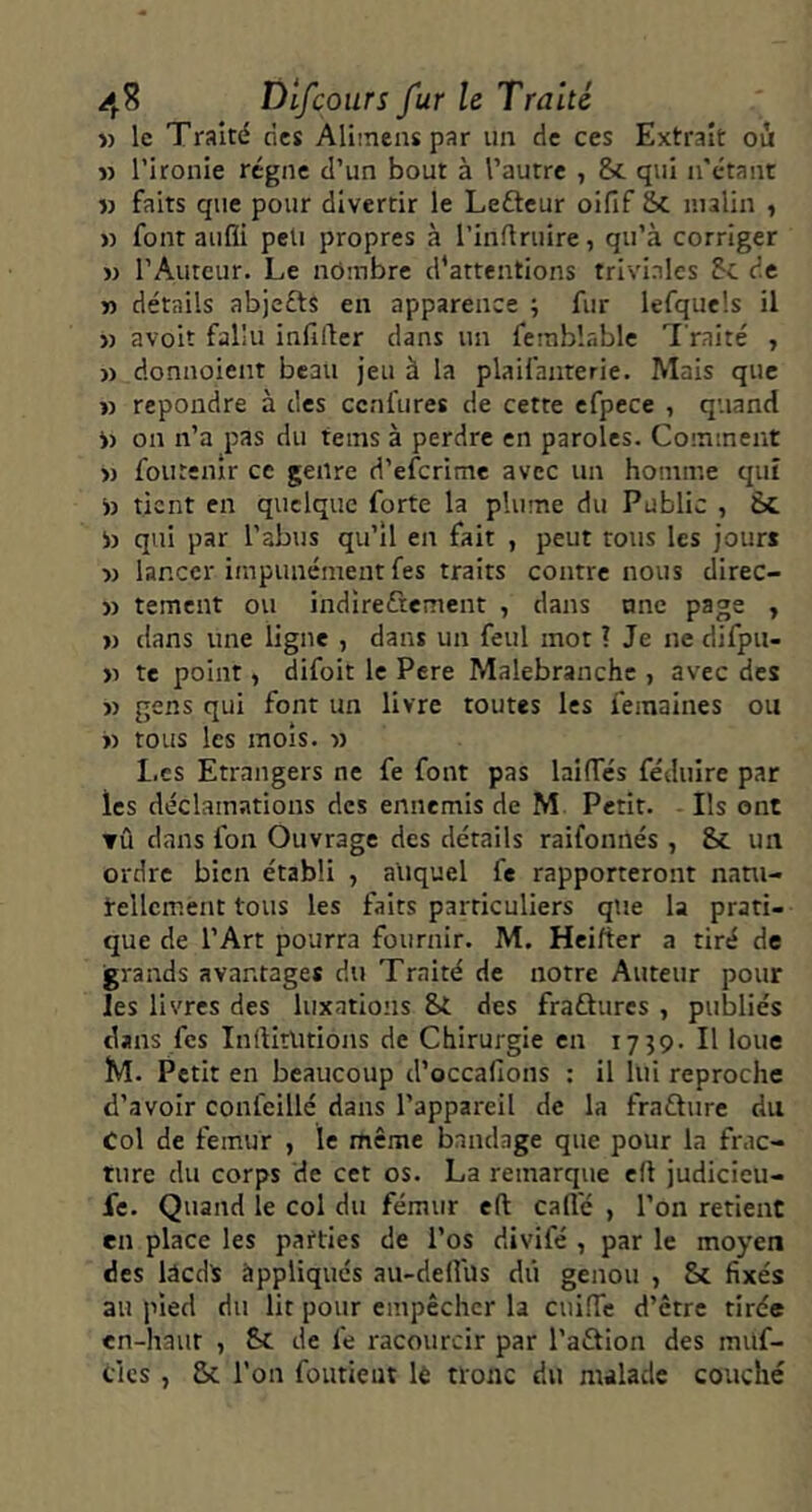 » le Traité ries Ali:nens par un rie ces Extrait où » l’ironie régne d’un bout à l’autre , & qui n'étant « faits que pour divertir le Leûcur oifif &C malin , » font aufli peu propres à l’inflruire, qu’à corriger » l’Auteur. Le nombre d'attentions triviales 5c rie M détails abjects en apparence ; fur lefquels il » avoir fallu infilter dans un ferablnblc Traité , » donnoient beau jeu à la plaifanterie. Mais que » repondre à des cenfures de cette efpece , quand i) on n’a pas du tems à perdre en paroles. Comment » foutenîr ce genre d’eferime avec un homme qui i) tient en quelque forte la plume du Public , St i) qui par l’abus qu’il en fait , peut tous les jour* » lancer impunément fes traits contre nous direc- » tement ou indireûement , dans nnc page , >j dans une ligne , dans un feul mot ? Je ne difpu- n te point, difoit le Pere Malebranchc , avec des « gens qui font un livre routes les femaines ou « tous les mois, n l.es Etrangers ne fe font pas laifTcs féduire par les déclamations des ennemis de M Petit. Ils ont TÛ dans fon Ouvrage des détails raifonnés , 8c un ordre bien établi , auquel fe rapporteront natu- rellement tous les faits particuliers que la prati- que de l’Art pourra fournir. M. Heifter a tiré de grands avantages du Traité de notre Auteur pour les livres des luxations St des fraûures , publiés dans fes InilitUtions de Chirurgie en 17^9. Il loue M. Petit en beaucoup d’occafions : il lui reproche d’avoir confeillé dans l’appareil de la frafture du Col de fémur , le même bandage que pour la frac- ture du corps de cet os. La remarque eft judicicu- le. Quand le col du fémur eft cafle , l’on retient en place les parties de l’os divifé , par le moyen des lâcd* àppliqués au-delfus dû genou , St fixés au pied du lit pour empêcher la cuilTc d’être tirée en-haut , 8c de fe racourcir par l’aftion des muf- clcs , Sc l’on foutieut 1è tronc du malade couché