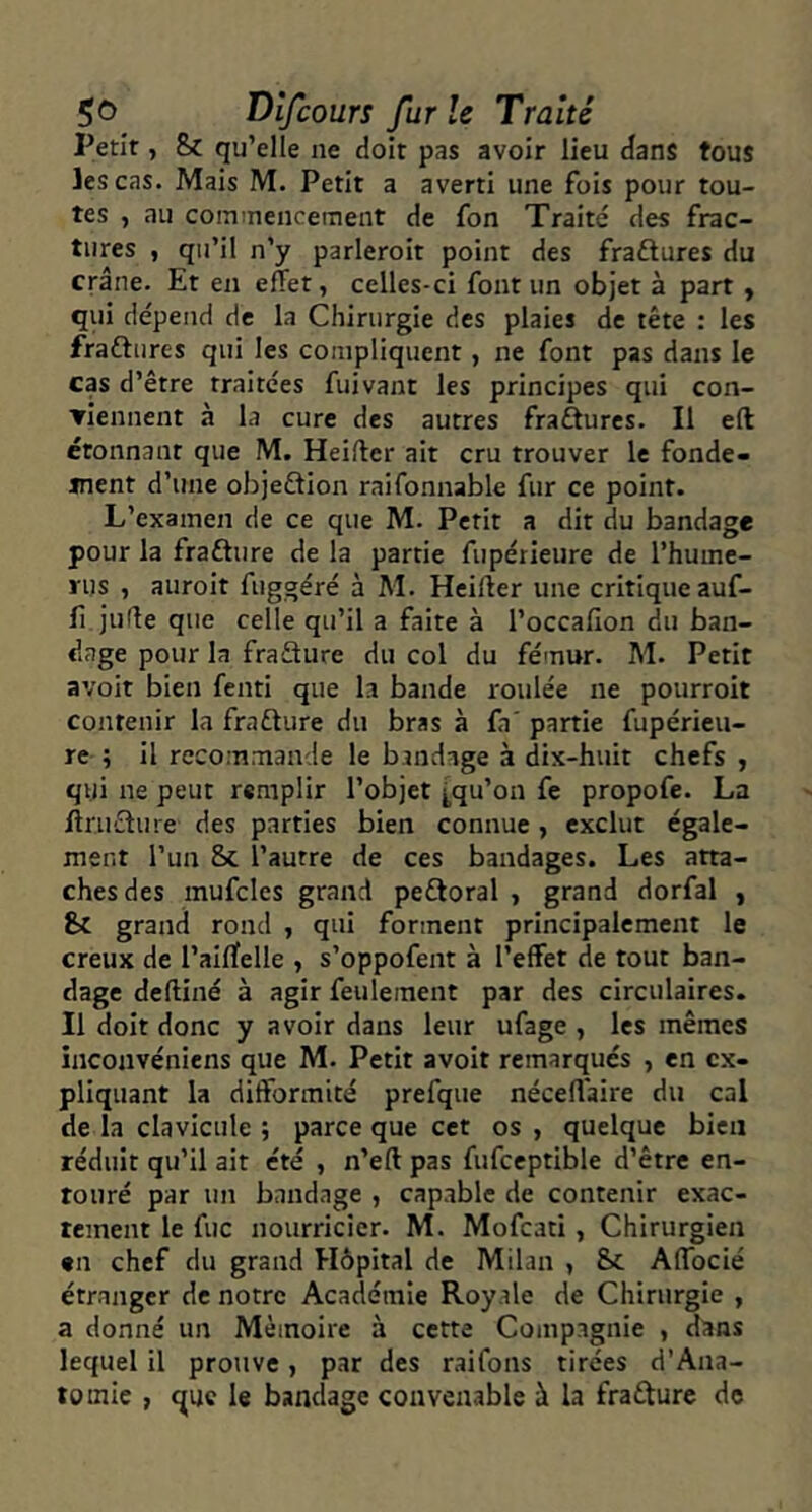 Petit, 8>c qu’elle ne doit pas avoir lieu dans tous les cas. Mais M. Petit a averti une fois pour tou- tes , au coinmencernent de fon Traité des frac- tures , qu’il n’y parleroit point des fraftures du crâne. Et en effet, celles-ci font un objet à part , qui dépend de la Chirurgie des plaies de tête : les fraftures qui les compliquent, ne font pas dans le cas d’être traitées fuivant les principes qui con- ▼lennent à la cure des autres fraétures. Il eft étonnant que M. Heiffer ait cru trouver le fonde- ment d’une objeftion raifonnable fur ce point. L’examen de ce que M. Petit a dit du bandage pour la frafture de la partie fupérieure de l’hume- rus , auroit fuggéré à M. Heiffer une critique auf- fi juffe que celle qu’il a faite à l’occalion du ban- dage pour la fraSure du col du fémur. M. Petit avoit bien fenti que la bande roulée ne pourroit contenir la frafture du bras à fa' partie fupérieu- re ; il recommande le bandage à dix-huit chefs , qui ne peut remplir l’objet |,qu’on fe propofe. La ftruélure des parties bien connue, exclut égale- ment l’un 8c l’autre de ces bandages. Les atta- ches des mufcles grand peftoral , grand dorfal , 8c grand rond , qui forment principalement le creux de l’aiffelle , s’oppofent à l’effet de tout ban- dage deffiné à agir feulement par des circulaires. Il doit donc y avoir dans leur ufage , les mêmes inconvéniens que M. Petit avoit remarqués , en ex- pliquant la difformité prefqiie néceffaire du cal de la clavicule ; parce que cet os , quelque bien réduit qu’il ait été , n’eft pas fufceptible d’être en- touré par un bandage , capable de contenir exac- tement le fuc nourricier. M. Mofeati , Chirurgien •n chef du grand Hôpital de Milan , Sc Affbcié étranger de notre Académie Royale de Chirurgie , a donné un Mémoire à cette Compagnie , dans lequel il prouve, par des raifons tirées d'Ana- tomie , que le bandage convenable à la frafturc de