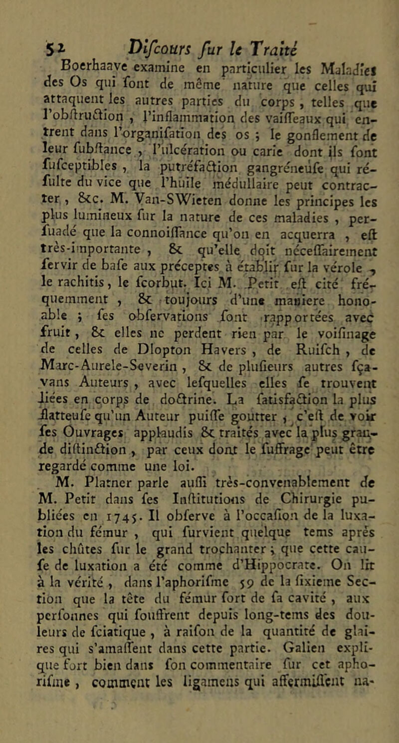 Boerhaave examine en particulier les MalaJîei des Os qui font de même' nature que celles qui attaquent les autres parties du corps , telles que l’obftriiflion , l’Inflammation des vaifleaux qui en- trent dans l’organifation des os ; le gonflement de leur fubflance , l’iilcération ou carie dont ils font fufceptibles , la putréfaflion gangréneùfe qui ré- fulte du vice que Thiiile médullaire peut contrac- ter , &CC. M. Van-SWieten donne les principes les plus lumineux fur la nature de ces maladies , per- fuadé que la connoiflance qu’on en acquerra , eft tres-importante , &c qu’elle dqit néceffairement fervir de bafe aux préceptes à établir fur la vérole , le rachitis, le fcorbpt. Ici M. Petit eft cité fré- quemment , & toujours d’une maûiere hono- ablc fes obfervations font rapportées avec fruit, & elles ne perdent rien par le voifinage de celles de Dlopton Havers , de Ruifeh , de Marc-Aurele-Severin , & de plufieurs autres fça- vans Auteurs , avec lefquelles elles fe trouvent Jiées en corps de doQrine. La fatisfaûion la plus -flatteufe qu’un Auteur puifle goutter /c’eft de voir fes Ouvrages applaudis 8>c traités avec la plus grai;- de diftinâion , par ceux dont le fuffrage peut être regardé comme une loi. M. Platner parle aufli très-convenablement de M. Petit dans fes Inftitutions de Chirurgie pu- bliées en 1745. Il obferve à l’occafon de la luxa- tion du fémur , qui furvient quelque tems après les chûtes fur le grand trochanter ; que cette cau- fe de luxation a été comme d’Hippocrate. On lit à la vérité , dans l’aphorifme 59 de la fixieme Sec- tion que la tête du fémur fort de fa cavité , aux perfonnes qui fouftrent depuis long-tems des dou- leurs de feiatique , à raifon de la quantité de glai- res qui s’amaflent dans cette partie. Galien expli- que fort bien dans fon commentaire fur cet apho- rifme , cooimçiu les ligameas qui afferraUlcat aa«