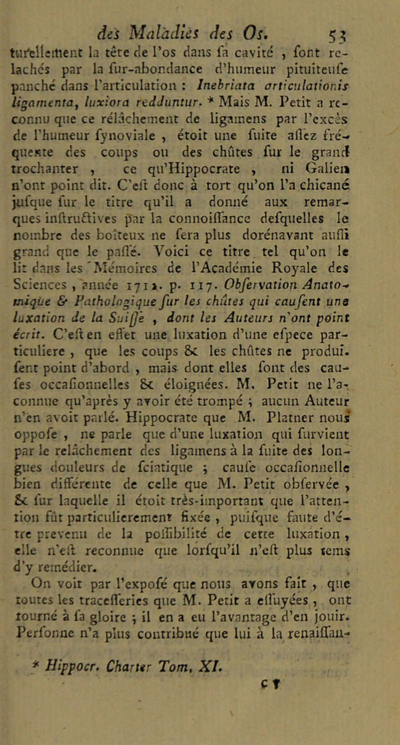 tHi'elleitient la tête de l’os dans la cavité , font re- lâchés par la fur-abondance d’humeur pituiteufe pnnchc dans l’articulation : Inehriata articulationis ligarnenta, luxiora redJuntur. * Mais M. Petit a re- connu que ce rélâcheinent de ligainens par l’excès de l’humeur fynoviale , étoit une fuite allez fré- quente des coups ou des chûtes fur le granct trochanter , ce qu’Hippocrate , ni Galien n’ont point dit. C’ell donc à tort qu’on l’a chicané jufque fur le titre qu’il a donné aux remar- ques inllruftives par la connoilfancc defquelles le nombre des boiteux ne fera plus dorénavant aufli grand que le palîé. Voici ce titre tel qu’on le lit dans les'Mémoires de l’Académie Royale des Sciences , année 171J. p. 117. Obfervation Anaw- tniqùe & Pathologique fur les chutes qui caufent une luxation de la SuijJ'e , dont les Auteurs n'ont point écrit. C’ell en effet une luxation d’une efpece par- ticulière , que les coups &c les chûtes ne produi. fent point d’abord , mais dont elles font des cau- fes occafionnellcs Sc éloignées. M. Petit ne l’a-, connue qu’après y avoir été trompé ; aucun Auteur n’en avoit parlé. Hippocrate que M. Platner nous oppofe , ne parle que d’une luxation qui furvient par le relâchement des ligamens à la fuite des lon- gues douleurs de feiatique ; caufe occafionnelle bien différente de celle que M. Petit obfervée , Sc fur laquelle il étoit très-important que l’atten- tion fût particulièrement fixée , puifque faute d’é- tre prévenu de la poiîibiüté de cette luxation , elle n’elf reconnue que lorfqu’il n’cfl plus tems d’y remédier. On voit par l’expofé que nous avons fait , que toutes les tracefferies que M. Petit a elî'uyées , ont tourné à fa gloire ; il en a eu l’avantage d’en jouir. Perfonne n’a plus contribué que lui à la renaiffau- CT * Hippocr. Charter Tom, XL